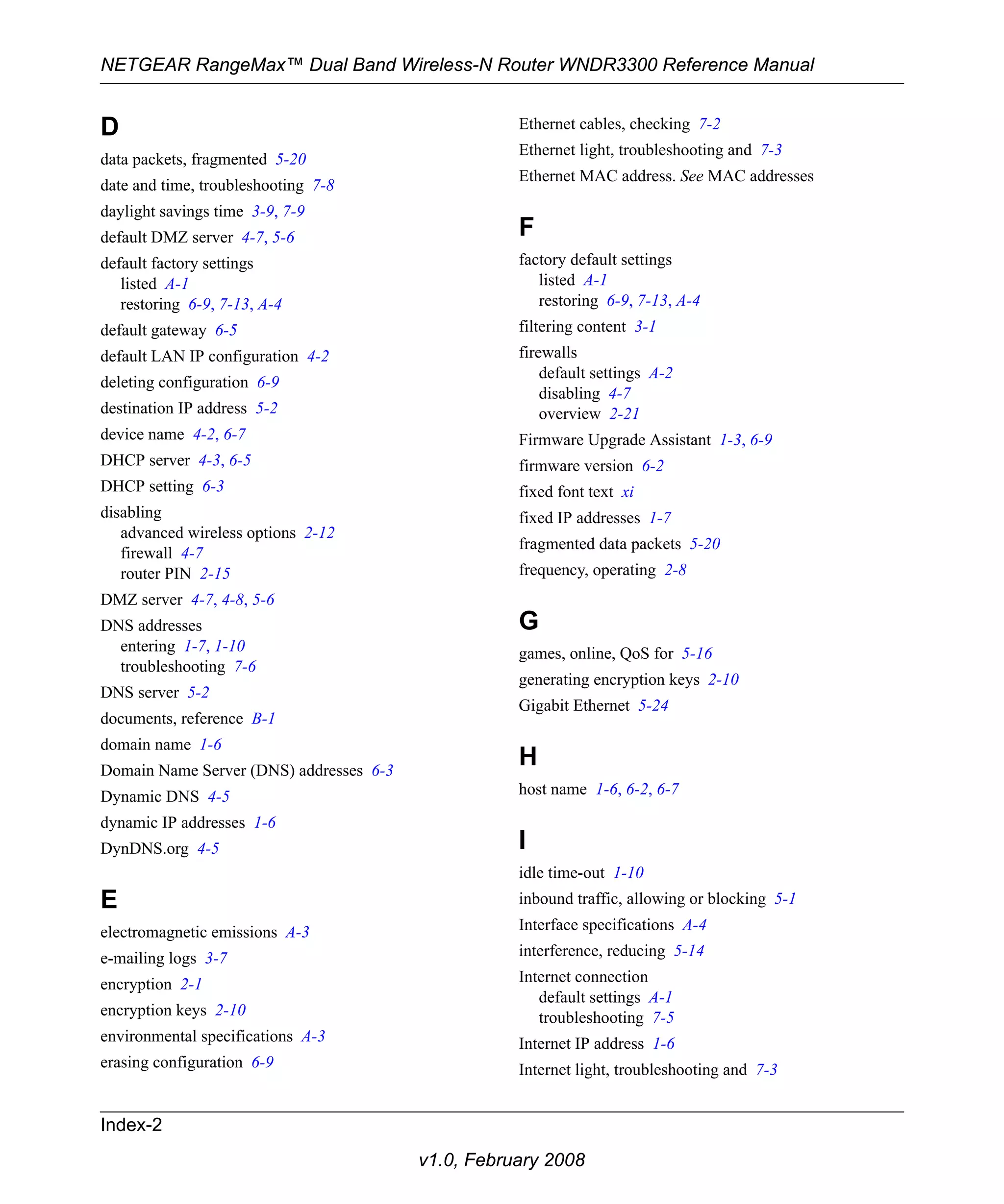 NETGEAR RangeMax™ Dual Band Wireless-N Router WNDR3300 Reference Manual 
Index-2 
v1.0, February 2008 
D 
data packets, fragmented 5-20 
date and time, troubleshooting 7-8 
daylight savings time 3-9, 7-9 
default DMZ server 4-7, 5-6 
default factory settings 
listed A-1 
restoring 6-9, 7-13, A-4 
default gateway 6-5 
default LAN IP configuration 4-2 
deleting configuration 6-9 
destination IP address 5-2 
device name 4-2, 6-7 
DHCP server 4-3, 6-5 
DHCP setting 6-3 
disabling 
advanced wireless options 2-12 
firewall 4-7 
router PIN 2-15 
DMZ server 4-7, 4-8, 5-6 
DNS addresses 
entering 1-7, 1-10 
troubleshooting 7-6 
DNS server 5-2 
documents, reference B-1 
domain name 1-6 
Domain Name Server (DNS) addresses 6-3 
Dynamic DNS 4-5 
dynamic IP addresses 1-6 
DynDNS.org 4-5 
E 
electromagnetic emissions A-3 
e-mailing logs 3-7 
encryption 2-1 
encryption keys 2-10 
environmental specifications A-3 
erasing configuration 6-9 
Ethernet cables, checking 7-2 
Ethernet light, troubleshooting and 7-3 
Ethernet MAC address. See MAC addresses 
F 
factory default settings 
listed A-1 
restoring 6-9, 7-13, A-4 
filtering content 3-1 
firewalls 
default settings A-2 
disabling 4-7 
overview 2-21 
Firmware Upgrade Assistant 1-3, 6-9 
firmware version 6-2 
fixed font text xi 
fixed IP addresses 1-7 
fragmented data packets 5-20 
frequency, operating 2-8 
G 
games, online, QoS for 5-16 
generating encryption keys 2-10 
Gigabit Ethernet 5-24 
H 
host name 1-6, 6-2, 6-7 
I 
idle time-out 1-10 
inbound traffic, allowing or blocking 5-1 
Interface specifications A-4 
interference, reducing 5-14 
Internet connection 
default settings A-1 
troubleshooting 7-5 
Internet IP address 1-6 
Internet light, troubleshooting and 7-3 
 