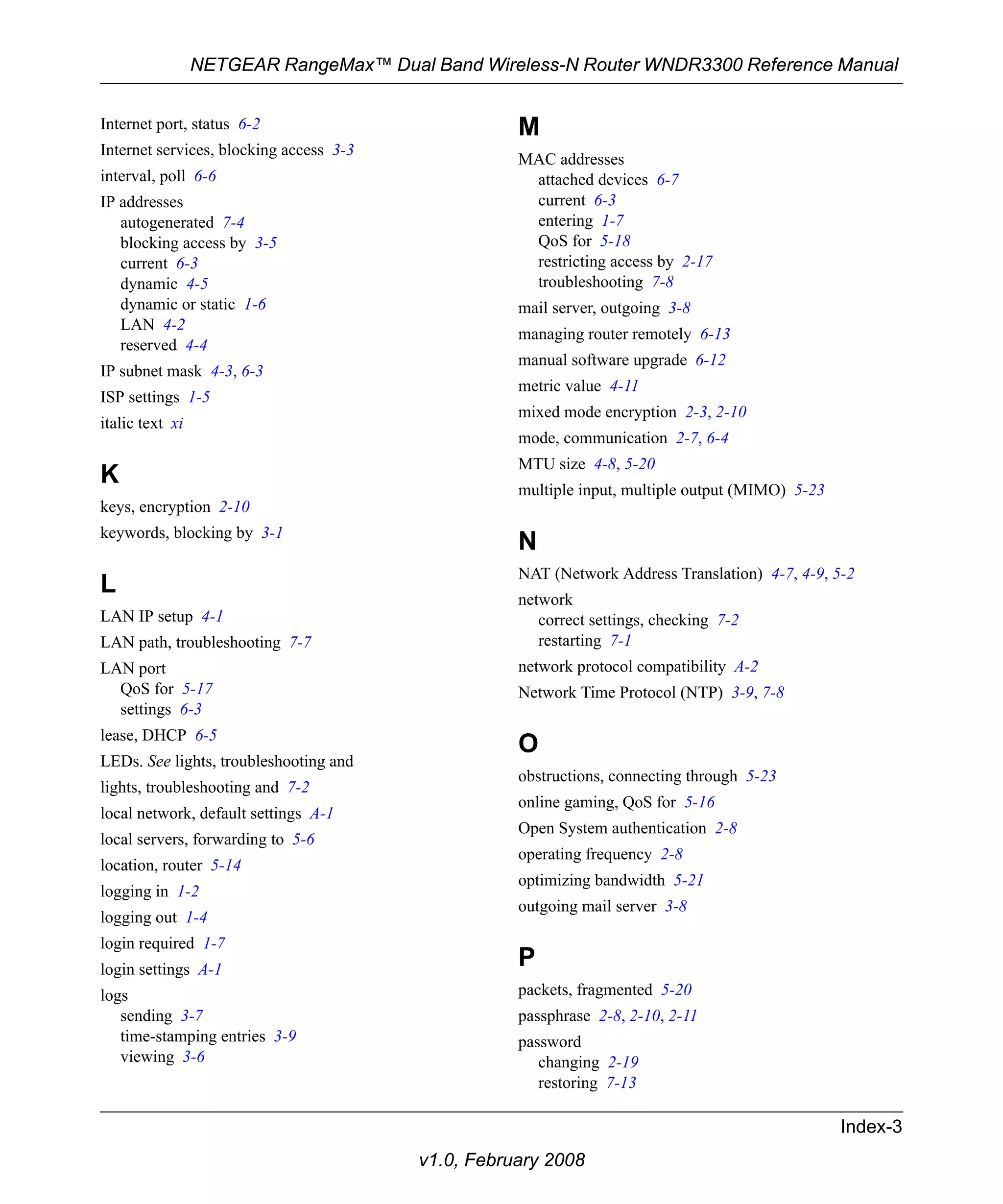 NETGEAR RangeMax™ Dual Band Wireless-N Router WNDR3300 Reference Manual 
Index-3 
v1.0, February 2008 
Internet port, status 6-2 
Internet services, blocking access 3-3 
interval, poll 6-6 
IP addresses 
autogenerated 7-4 
blocking access by 3-5 
current 6-3 
dynamic 4-5 
dynamic or static 1-6 
LAN 4-2 
reserved 4-4 
IP subnet mask 4-3, 6-3 
ISP settings 1-5 
italic text xi 
K 
keys, encryption 2-10 
keywords, blocking by 3-1 
L 
LAN IP setup 4-1 
LAN path, troubleshooting 7-7 
LAN port 
QoS for 5-17 
settings 6-3 
lease, DHCP 6-5 
LEDs. See lights, troubleshooting and 
lights, troubleshooting and 7-2 
local network, default settings A-1 
local servers, forwarding to 5-6 
location, router 5-14 
logging in 1-2 
logging out 1-4 
login required 1-7 
login settings A-1 
logs 
sending 3-7 
time-stamping entries 3-9 
viewing 3-6 
M 
MAC addresses 
attached devices 6-7 
current 6-3 
entering 1-7 
QoS for 5-18 
restricting access by 2-17 
troubleshooting 7-8 
mail server, outgoing 3-8 
managing router remotely 6-13 
manual software upgrade 6-12 
metric value 4-11 
mixed mode encryption 2-3, 2-10 
mode, communication 2-7, 6-4 
MTU size 4-8, 5-20 
multiple input, multiple output (MIMO) 5-23 
N 
NAT (Network Address Translation) 4-7, 4-9, 5-2 
network 
correct settings, checking 7-2 
restarting 7-1 
network protocol compatibility A-2 
Network Time Protocol (NTP) 3-9, 7-8 
O 
obstructions, connecting through 5-23 
online gaming, QoS for 5-16 
Open System authentication 2-8 
operating frequency 2-8 
optimizing bandwidth 5-21 
outgoing mail server 3-8 
P 
packets, fragmented 5-20 
passphrase 2-8, 2-10, 2-11 
password 
changing 2-19 
restoring 7-13 
 