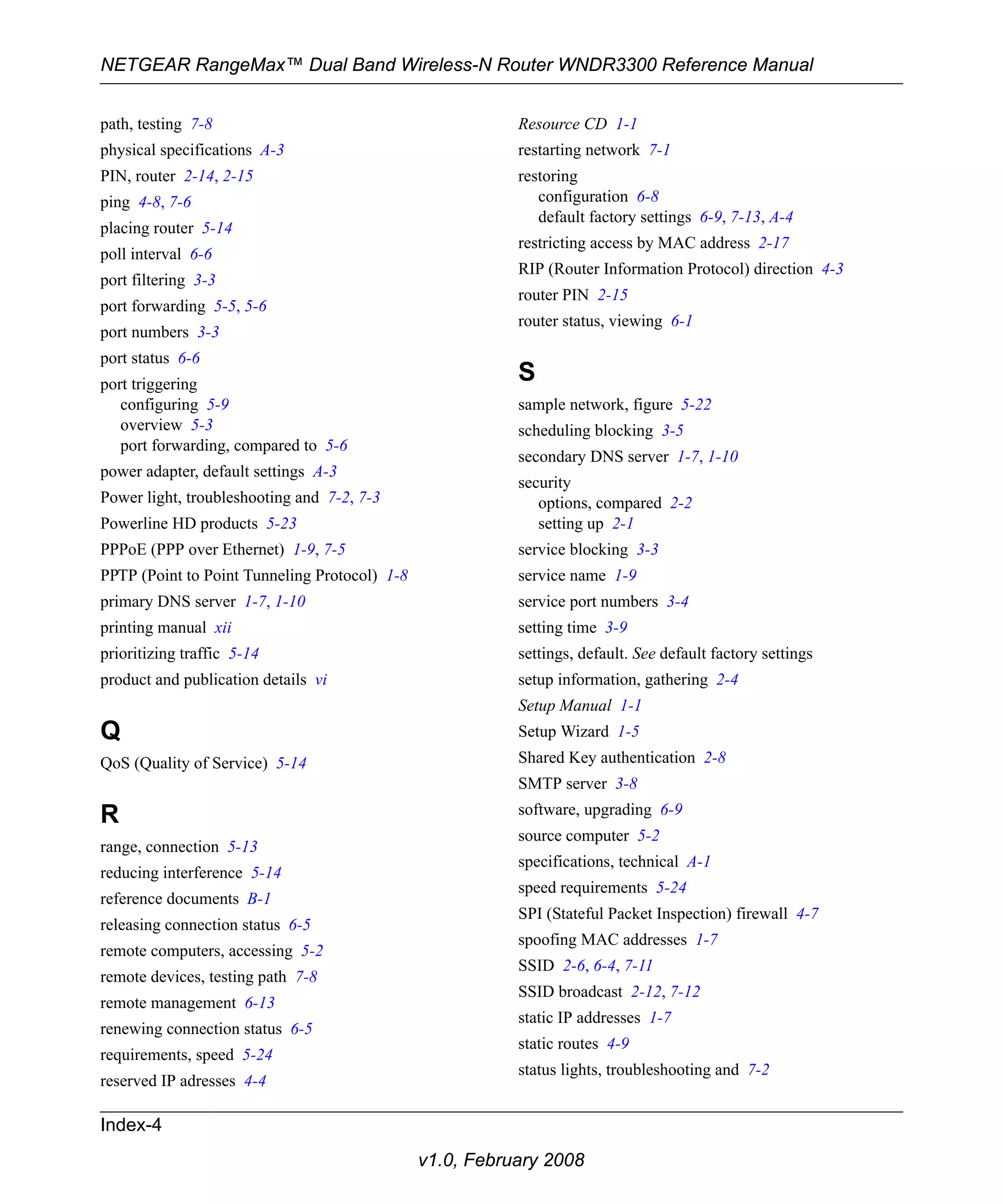 NETGEAR RangeMax™ Dual Band Wireless-N Router WNDR3300 Reference Manual 
Index-4 
v1.0, February 2008 
path, testing 7-8 
physical specifications A-3 
PIN, router 2-14, 2-15 
ping 4-8, 7-6 
placing router 5-14 
poll interval 6-6 
port filtering 3-3 
port forwarding 5-5, 5-6 
port numbers 3-3 
port status 6-6 
port triggering 
configuring 5-9 
overview 5-3 
port forwarding, compared to 5-6 
power adapter, default settings A-3 
Power light, troubleshooting and 7-2, 7-3 
Powerline HD products 5-23 
PPPoE (PPP over Ethernet) 1-9, 7-5 
PPTP (Point to Point Tunneling Protocol) 1-8 
primary DNS server 1-7, 1-10 
printing manual xii 
prioritizing traffic 5-14 
product and publication details vi 
Q 
QoS (Quality of Service) 5-14 
R 
range, connection 5-13 
reducing interference 5-14 
reference documents B-1 
releasing connection status 6-5 
remote computers, accessing 5-2 
remote devices, testing path 7-8 
remote management 6-13 
renewing connection status 6-5 
requirements, speed 5-24 
reserved IP adresses 4-4 
Resource CD 1-1 
restarting network 7-1 
restoring 
configuration 6-8 
default factory settings 6-9, 7-13, A-4 
restricting access by MAC address 2-17 
RIP (Router Information Protocol) direction 4-3 
router PIN 2-15 
router status, viewing 6-1 
S 
sample network, figure 5-22 
scheduling blocking 3-5 
secondary DNS server 1-7, 1-10 
security 
options, compared 2-2 
setting up 2-1 
service blocking 3-3 
service name 1-9 
service port numbers 3-4 
setting time 3-9 
settings, default. See default factory settings 
setup information, gathering 2-4 
Setup Manual 1-1 
Setup Wizard 1-5 
Shared Key authentication 2-8 
SMTP server 3-8 
software, upgrading 6-9 
source computer 5-2 
specifications, technical A-1 
speed requirements 5-24 
SPI (Stateful Packet Inspection) firewall 4-7 
spoofing MAC addresses 1-7 
SSID 2-6, 6-4, 7-11 
SSID broadcast 2-12, 7-12 
static IP addresses 1-7 
static routes 4-9 
status lights, troubleshooting and 7-2 
 