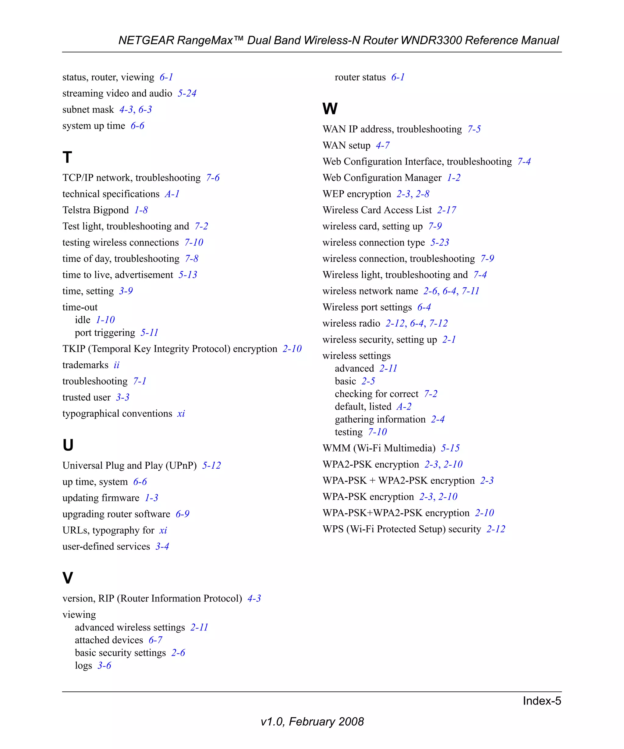 NETGEAR RangeMax™ Dual Band Wireless-N Router WNDR3300 Reference Manual 
router status 6-1 
W 
WAN IP address, troubleshooting 7-5 
WAN setup 4-7 
Web Configuration Interface, troubleshooting 7-4 
Web Configuration Manager 1-2 
WEP encryption 2-3, 2-8 
Wireless Card Access List 2-17 
wireless card, setting up 7-9 
wireless connection type 5-23 
wireless connection, troubleshooting 7-9 
Wireless light, troubleshooting and 7-4 
wireless network name 2-6, 6-4, 7-11 
Wireless port settings 6-4 
wireless radio 2-12, 6-4, 7-12 
wireless security, setting up 2-1 
wireless settings 
advanced 2-11 
basic 2-5 
checking for correct 7-2 
default, listed A-2 
gathering information 2-4 
testing 7-10 
WMM (Wi-Fi Multimedia) 5-15 
WPA2-PSK encryption 2-3, 2-10 
WPA-PSK + WPA2-PSK encryption 2-3 
WPA-PSK encryption 2-3, 2-10 
WPA-PSK+WPA2-PSK encryption 2-10 
WPS (Wi-Fi Protected Setup) security 2-12 
Index-5 
status, router, viewing 6-1 
streaming video and audio 5-24 
subnet mask 4-3, 6-3 
system up time 6-6 
T 
TCP/IP network, troubleshooting 7-6 
technical specifications A-1 
Telstra Bigpond 1-8 
Test light, troubleshooting and 7-2 
testing wireless connections 7-10 
time of day, troubleshooting 7-8 
time to live, advertisement 5-13 
time, setting 3-9 
time-out 
idle 1-10 
port triggering 5-11 
TKIP (Temporal Key Integrity Protocol) encryption 2-10 
trademarks ii 
troubleshooting 7-1 
trusted user 3-3 
typographical conventions xi 
U 
Universal Plug and Play (UPnP) 5-12 
up time, system 6-6 
updating firmware 1-3 
upgrading router software 6-9 
URLs, typography for xi 
user-defined services 3-4 
V 
version, RIP (Router Information Protocol) 4-3 
viewing 
advanced wireless settings 2-11 
attached devices 6-7 
basic security settings 2-6 
logs 3-6 
v1.0, February 2008 
 