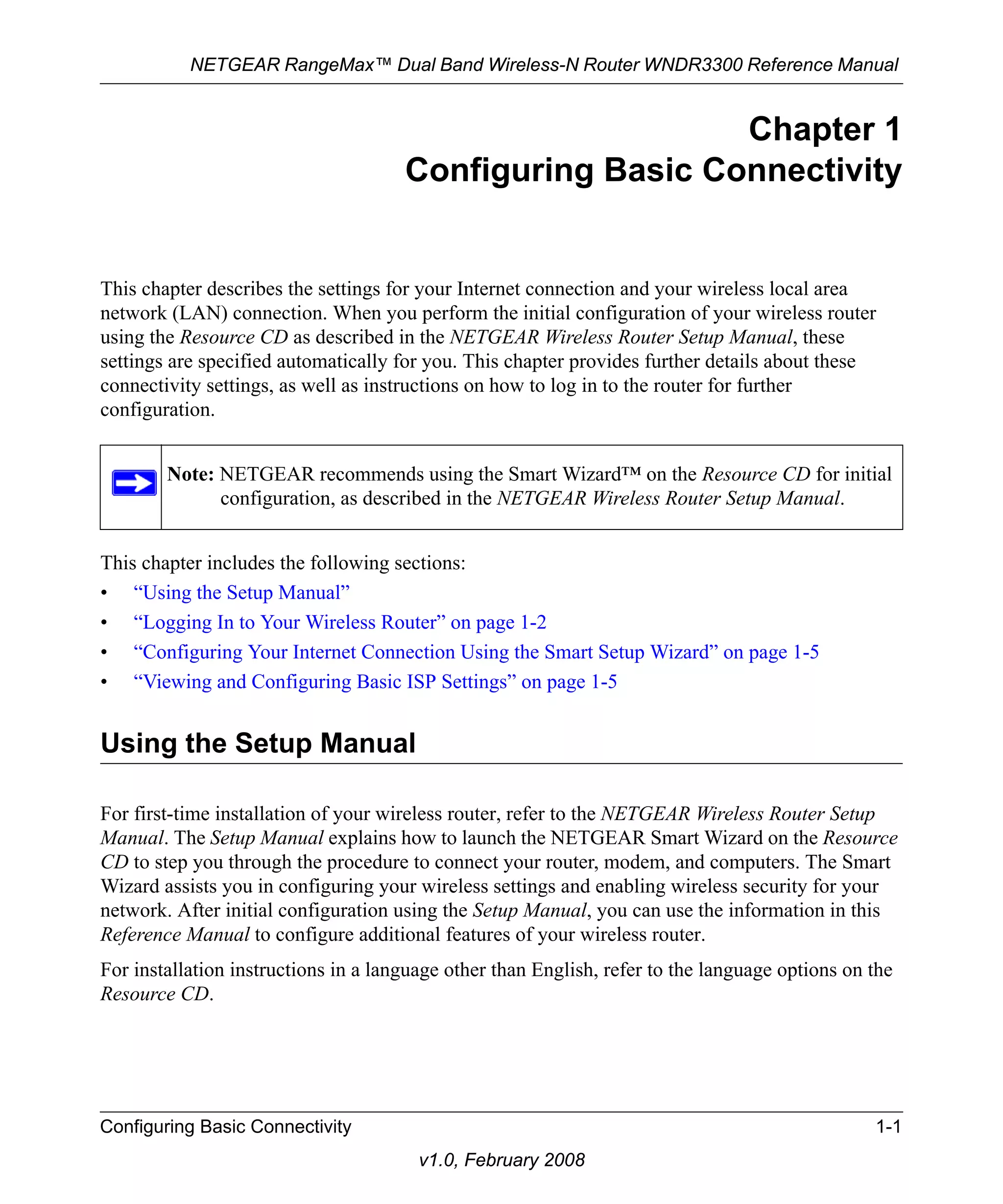 NETGEAR RangeMax™ Dual Band Wireless-N Router WNDR3300 Reference Manual 
Note: NETGEAR recommends using the Smart Wizard™ on the Resource CD for initial 
configuration, as described in the NETGEAR Wireless Router Setup Manual. 
Configuring Basic Connectivity 1-1 
v1.0, February 2008 
Chapter 1 
Configuring Basic Connectivity 
This chapter describes the settings for your Internet connection and your wireless local area 
network (LAN) connection. When you perform the initial configuration of your wireless router 
using the Resource CD as described in the NETGEAR Wireless Router Setup Manual, these 
settings are specified automatically for you. This chapter provides further details about these 
connectivity settings, as well as instructions on how to log in to the router for further 
configuration. 
This chapter includes the following sections: 
• “Using the Setup Manual” 
• “Logging In to Your Wireless Router” on page 1-2 
• “Configuring Your Internet Connection Using the Smart Setup Wizard” on page 1-5 
• “Viewing and Configuring Basic ISP Settings” on page 1-5 
Using the Setup Manual 
For first-time installation of your wireless router, refer to the NETGEAR Wireless Router Setup 
Manual. The Setup Manual explains how to launch the NETGEAR Smart Wizard on the Resource 
CD to step you through the procedure to connect your router, modem, and computers. The Smart 
Wizard assists you in configuring your wireless settings and enabling wireless security for your 
network. After initial configuration using the Setup Manual, you can use the information in this 
Reference Manual to configure additional features of your wireless router. 
For installation instructions in a language other than English, refer to the language options on the 
Resource CD. 
 