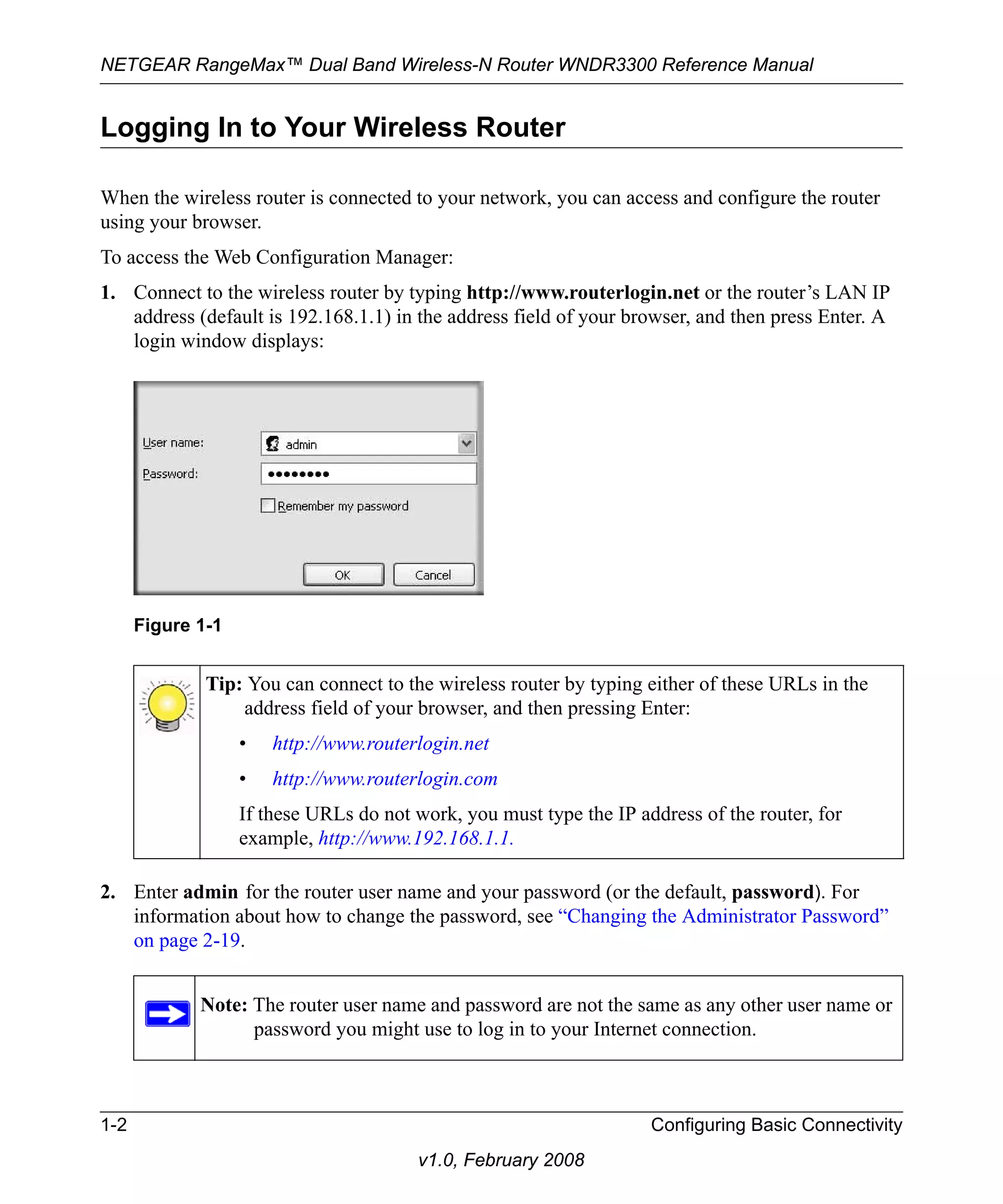 NETGEAR RangeMax™ Dual Band Wireless-N Router WNDR3300 Reference Manual 
Logging In to Your Wireless Router 
When the wireless router is connected to your network, you can access and configure the router 
using your browser. 
To access the Web Configuration Manager: 
1. Connect to the wireless router by typing http://www.routerlogin.net or the router’s LAN IP 
address (default is 192.168.1.1) in the address field of your browser, and then press Enter. A 
login window displays: 
2. Enter admin for the router user name and your password (or the default, password). For 
information about how to change the password, see “Changing the Administrator Password” 
on page 2-19. 
1-2 Configuring Basic Connectivity 
v1.0, February 2008 
Figure 1-1 
Tip: You can connect to the wireless router by typing either of these URLs in the 
address field of your browser, and then pressing Enter: 
• http://www.routerlogin.net 
• http://www.routerlogin.com 
If these URLs do not work, you must type the IP address of the router, for 
example, http://www.192.168.1.1. 
Note: The router user name and password are not the same as any other user name or 
password you might use to log in to your Internet connection. 
 