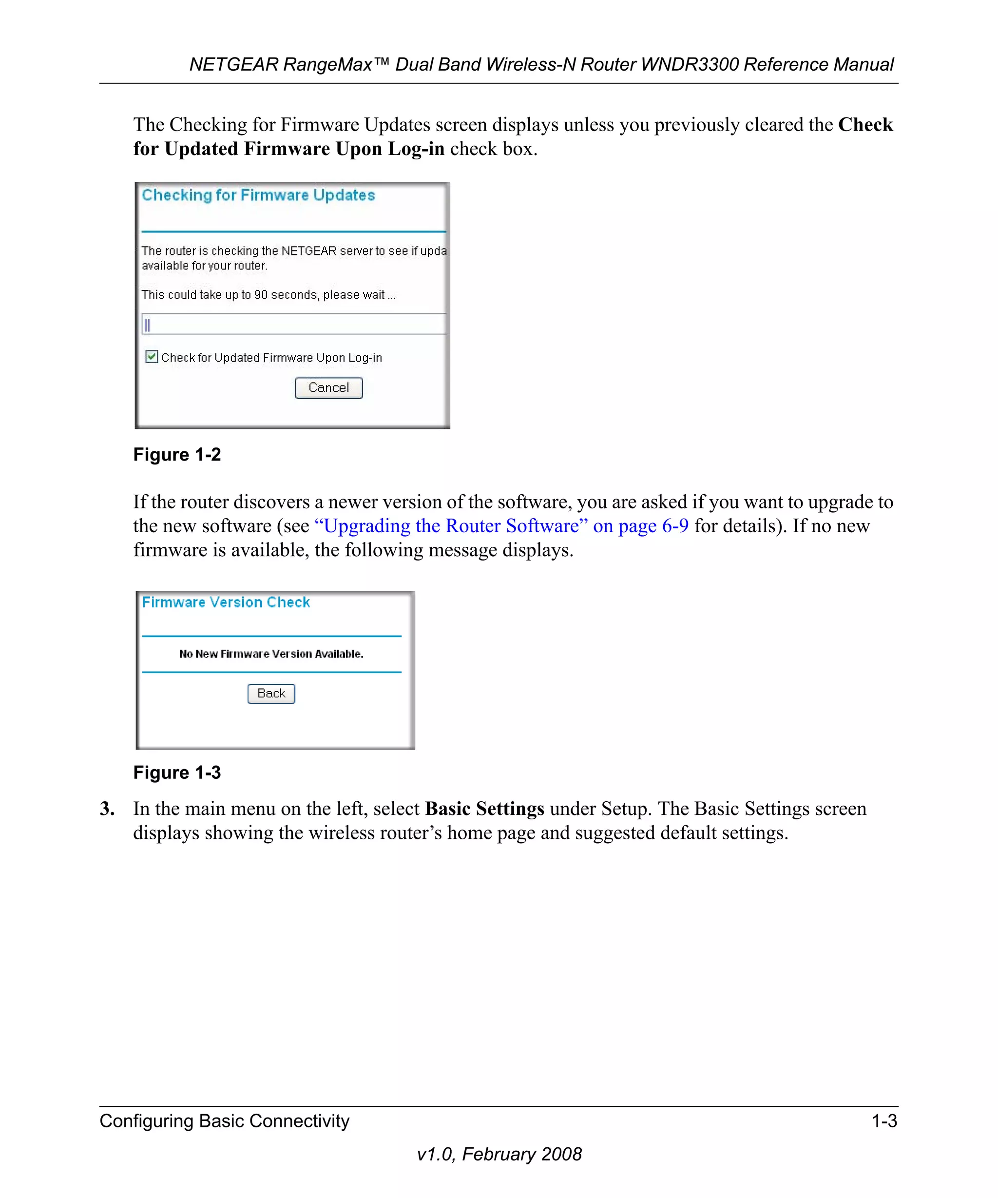 NETGEAR RangeMax™ Dual Band Wireless-N Router WNDR3300 Reference Manual 
The Checking for Firmware Updates screen displays unless you previously cleared the Check 
for Updated Firmware Upon Log-in check box. 
If the router discovers a newer version of the software, you are asked if you want to upgrade to 
the new software (see “Upgrading the Router Software” on page 6-9 for details). If no new 
firmware is available, the following message displays. 
3. In the main menu on the left, select Basic Settings under Setup. The Basic Settings screen 
displays showing the wireless router’s home page and suggested default settings. 
Configuring Basic Connectivity 1-3 
v1.0, February 2008 
Figure 1-2 
Figure 1-3 
 