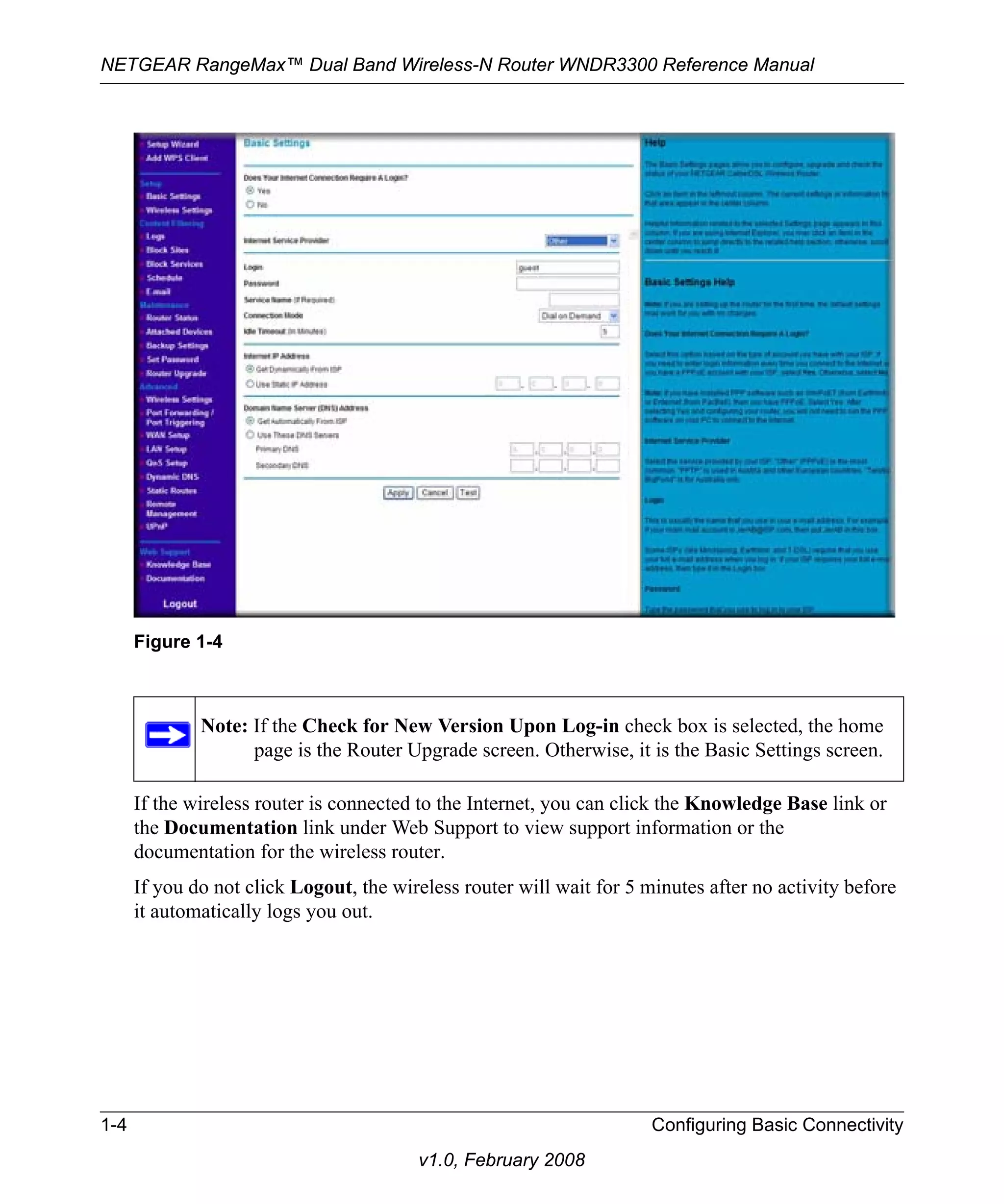 NETGEAR RangeMax™ Dual Band Wireless-N Router WNDR3300 Reference Manual 
If the wireless router is connected to the Internet, you can click the Knowledge Base link or 
the Documentation link under Web Support to view support information or the 
documentation for the wireless router. 
If you do not click Logout, the wireless router will wait for 5 minutes after no activity before 
it automatically logs you out. 
1-4 Configuring Basic Connectivity 
v1.0, February 2008 
Figure 1-4 
Note: If the Check for New Version Upon Log-in check box is selected, the home 
page is the Router Upgrade screen. Otherwise, it is the Basic Settings screen. 
 