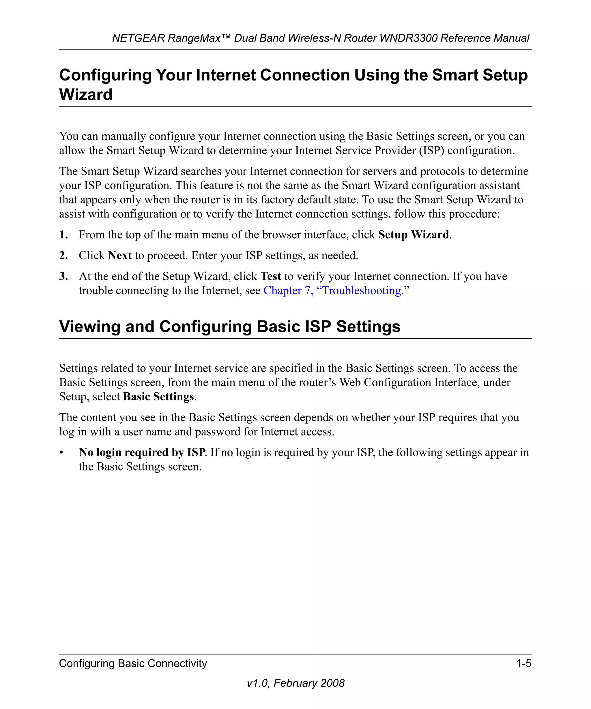 NETGEAR RangeMax™ Dual Band Wireless-N Router WNDR3300 Reference Manual 
Configuring Your Internet Connection Using the Smart Setup 
Wizard 
You can manually configure your Internet connection using the Basic Settings screen, or you can 
allow the Smart Setup Wizard to determine your Internet Service Provider (ISP) configuration. 
The Smart Setup Wizard searches your Internet connection for servers and protocols to determine 
your ISP configuration. This feature is not the same as the Smart Wizard configuration assistant 
that appears only when the router is in its factory default state. To use the Smart Setup Wizard to 
assist with configuration or to verify the Internet connection settings, follow this procedure: 
1. From the top of the main menu of the browser interface, click Setup Wizard. 
2. Click Next to proceed. Enter your ISP settings, as needed. 
3. At the end of the Setup Wizard, click Test to verify your Internet connection. If you have 
trouble connecting to the Internet, see Chapter 7, “Troubleshooting.” 
Viewing and Configuring Basic ISP Settings 
Settings related to your Internet service are specified in the Basic Settings screen. To access the 
Basic Settings screen, from the main menu of the router’s Web Configuration Interface, under 
Setup, select Basic Settings. 
The content you see in the Basic Settings screen depends on whether your ISP requires that you 
log in with a user name and password for Internet access. 
• No login required by ISP. If no login is required by your ISP, the following settings appear in 
Configuring Basic Connectivity 1-5 
v1.0, February 2008 
the Basic Settings screen. 
 