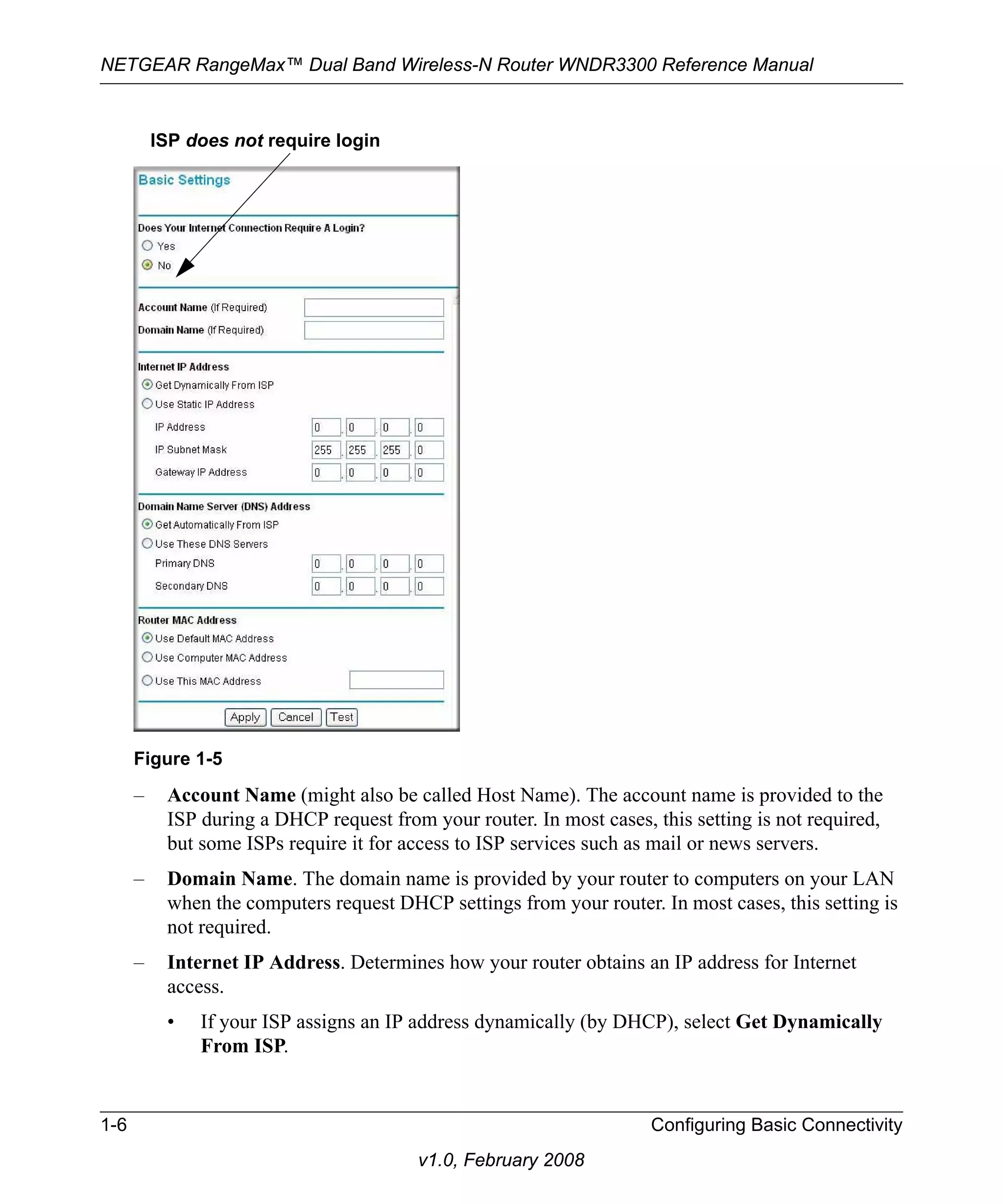 NETGEAR RangeMax™ Dual Band Wireless-N Router WNDR3300 Reference Manual 
ISP does not require login 
Figure 1-5 
– Account Name (might also be called Host Name). The account name is provided to the 
ISP during a DHCP request from your router. In most cases, this setting is not required, 
but some ISPs require it for access to ISP services such as mail or news servers. 
– Domain Name. The domain name is provided by your router to computers on your LAN 
when the computers request DHCP settings from your router. In most cases, this setting is 
not required. 
– Internet IP Address. Determines how your router obtains an IP address for Internet 
access. 
• If your ISP assigns an IP address dynamically (by DHCP), select Get Dynamically 
1-6 Configuring Basic Connectivity 
v1.0, February 2008 
From ISP. 
 