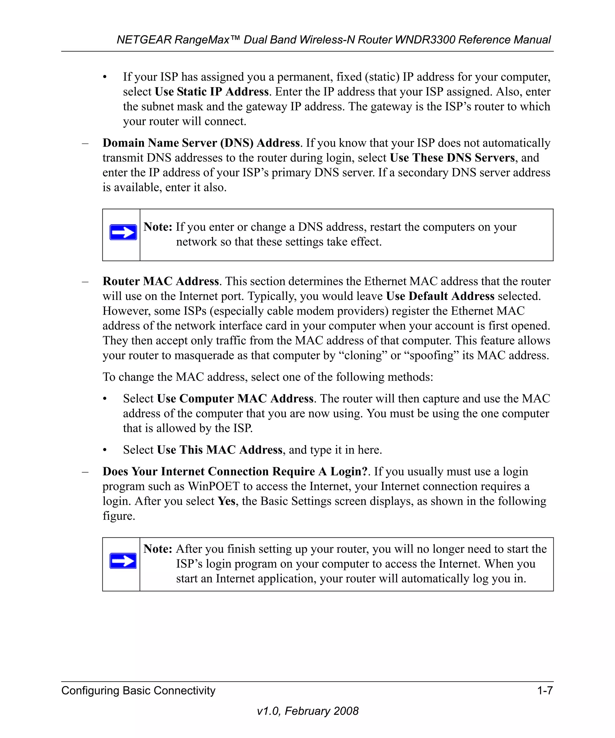 NETGEAR RangeMax™ Dual Band Wireless-N Router WNDR3300 Reference Manual 
• If your ISP has assigned you a permanent, fixed (static) IP address for your computer, 
select Use Static IP Address. Enter the IP address that your ISP assigned. Also, enter 
the subnet mask and the gateway IP address. The gateway is the ISP’s router to which 
your router will connect. 
– Domain Name Server (DNS) Address. If you know that your ISP does not automatically 
transmit DNS addresses to the router during login, select Use These DNS Servers, and 
enter the IP address of your ISP’s primary DNS server. If a secondary DNS server address 
is available, enter it also. 
Note: If you enter or change a DNS address, restart the computers on your 
network so that these settings take effect. 
– Router MAC Address. This section determines the Ethernet MAC address that the router 
will use on the Internet port. Typically, you would leave Use Default Address selected. 
However, some ISPs (especially cable modem providers) register the Ethernet MAC 
address of the network interface card in your computer when your account is first opened. 
They then accept only traffic from the MAC address of that computer. This feature allows 
your router to masquerade as that computer by “cloning” or “spoofing” its MAC address. 
To change the MAC address, select one of the following methods: 
• Select Use Computer MAC Address. The router will then capture and use the MAC 
address of the computer that you are now using. You must be using the one computer 
that is allowed by the ISP. 
• Select Use This MAC Address, and type it in here. 
– Does Your Internet Connection Require A Login?. If you usually must use a login 
program such as WinPOET to access the Internet, your Internet connection requires a 
login. After you select Yes, the Basic Settings screen displays, as shown in the following 
figure. 
Note: After you finish setting up your router, you will no longer need to start the 
ISP’s login program on your computer to access the Internet. When you 
start an Internet application, your router will automatically log you in. 
Configuring Basic Connectivity 1-7 
v1.0, February 2008 
 