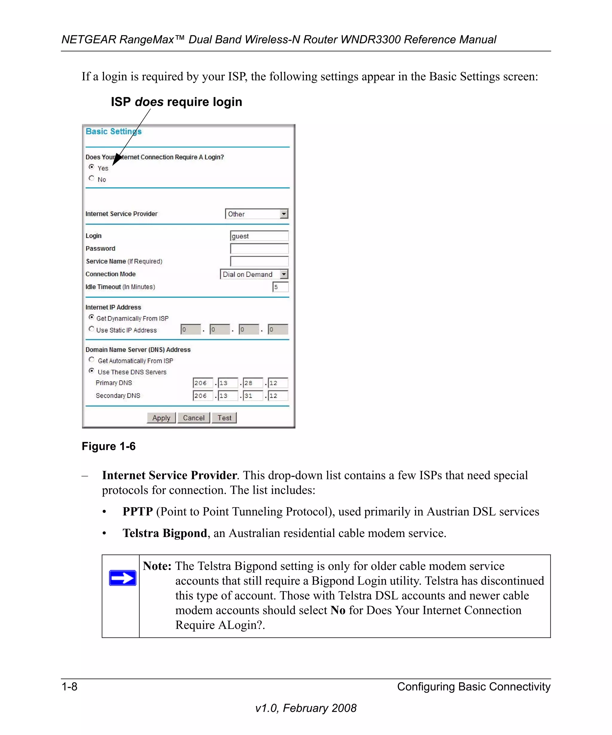 NETGEAR RangeMax™ Dual Band Wireless-N Router WNDR3300 Reference Manual 
If a login is required by your ISP, the following settings appear in the Basic Settings screen: 
ISP does require login 
– Internet Service Provider. This drop-down list contains a few ISPs that need special 
protocols for connection. The list includes: 
• PPTP (Point to Point Tunneling Protocol), used primarily in Austrian DSL services 
• Telstra Bigpond, an Australian residential cable modem service. 
1-8 Configuring Basic Connectivity 
v1.0, February 2008 
Figure 1-6 
Note: The Telstra Bigpond setting is only for older cable modem service 
accounts that still require a Bigpond Login utility. Telstra has discontinued 
this type of account. Those with Telstra DSL accounts and newer cable 
modem accounts should select No for Does Your Internet Connection 
Require ALogin?. 
 
