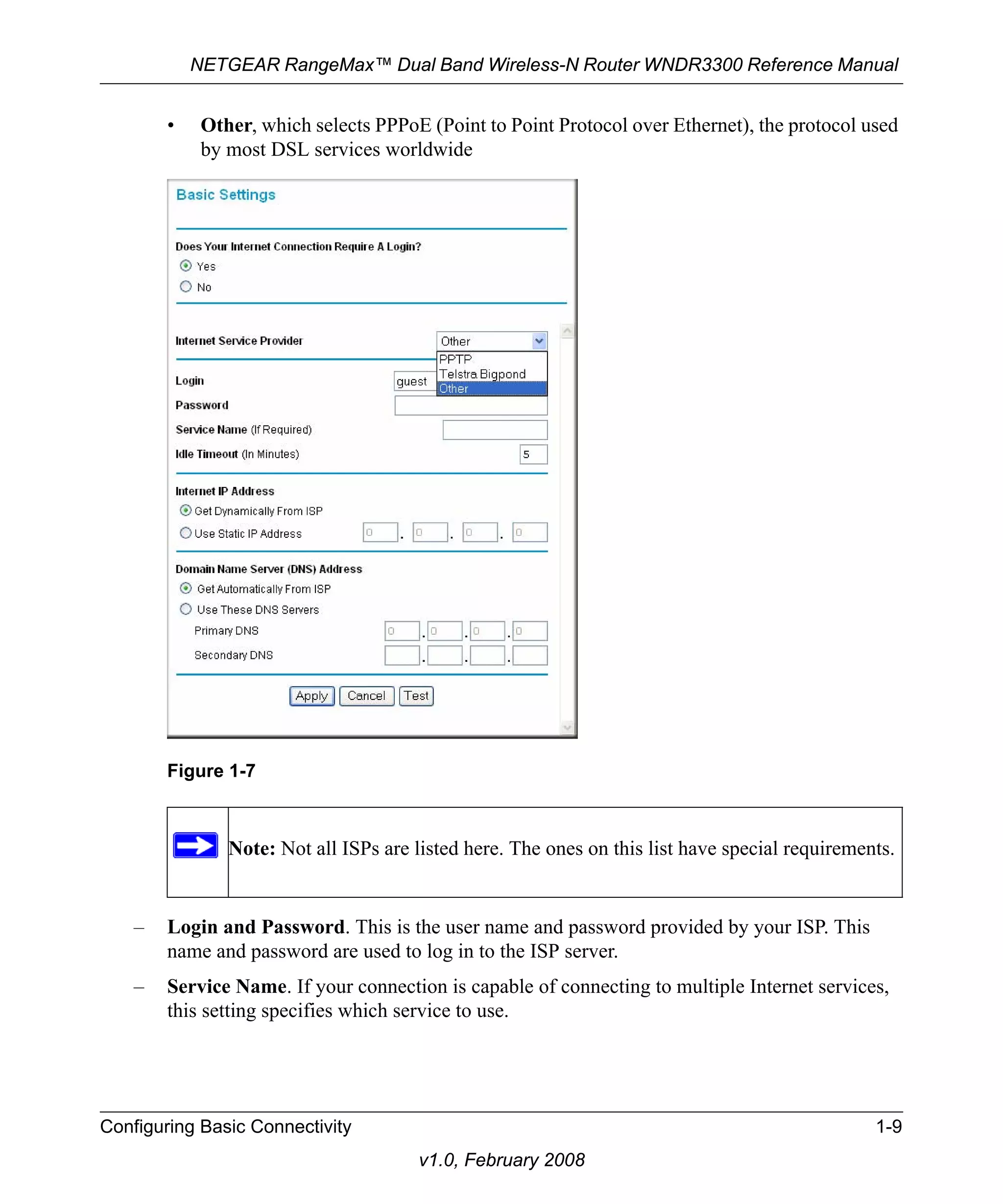 NETGEAR RangeMax™ Dual Band Wireless-N Router WNDR3300 Reference Manual 
• Other, which selects PPPoE (Point to Point Protocol over Ethernet), the protocol used 
by most DSL services worldwide 
– Login and Password. This is the user name and password provided by your ISP. This 
name and password are used to log in to the ISP server. 
– Service Name. If your connection is capable of connecting to multiple Internet services, 
this setting specifies which service to use. 
Configuring Basic Connectivity 1-9 
v1.0, February 2008 
Figure 1-7 
Note: Not all ISPs are listed here. The ones on this list have special requirements. 
 