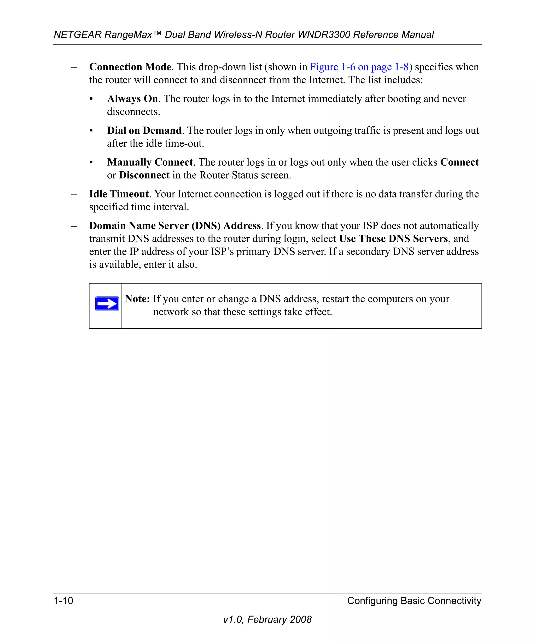 NETGEAR RangeMax™ Dual Band Wireless-N Router WNDR3300 Reference Manual 
– Connection Mode. This drop-down list (shown in Figure 1-6 on page 1-8) specifies when 
the router will connect to and disconnect from the Internet. The list includes: 
• Always On. The router logs in to the Internet immediately after booting and never 
1-10 Configuring Basic Connectivity 
v1.0, February 2008 
disconnects. 
• Dial on Demand. The router logs in only when outgoing traffic is present and logs out 
after the idle time-out. 
• Manually Connect. The router logs in or logs out only when the user clicks Connect 
or Disconnect in the Router Status screen. 
– Idle Timeout. Your Internet connection is logged out if there is no data transfer during the 
specified time interval. 
– Domain Name Server (DNS) Address. If you know that your ISP does not automatically 
transmit DNS addresses to the router during login, select Use These DNS Servers, and 
enter the IP address of your ISP’s primary DNS server. If a secondary DNS server address 
is available, enter it also. 
Note: If you enter or change a DNS address, restart the computers on your 
network so that these settings take effect. 
 