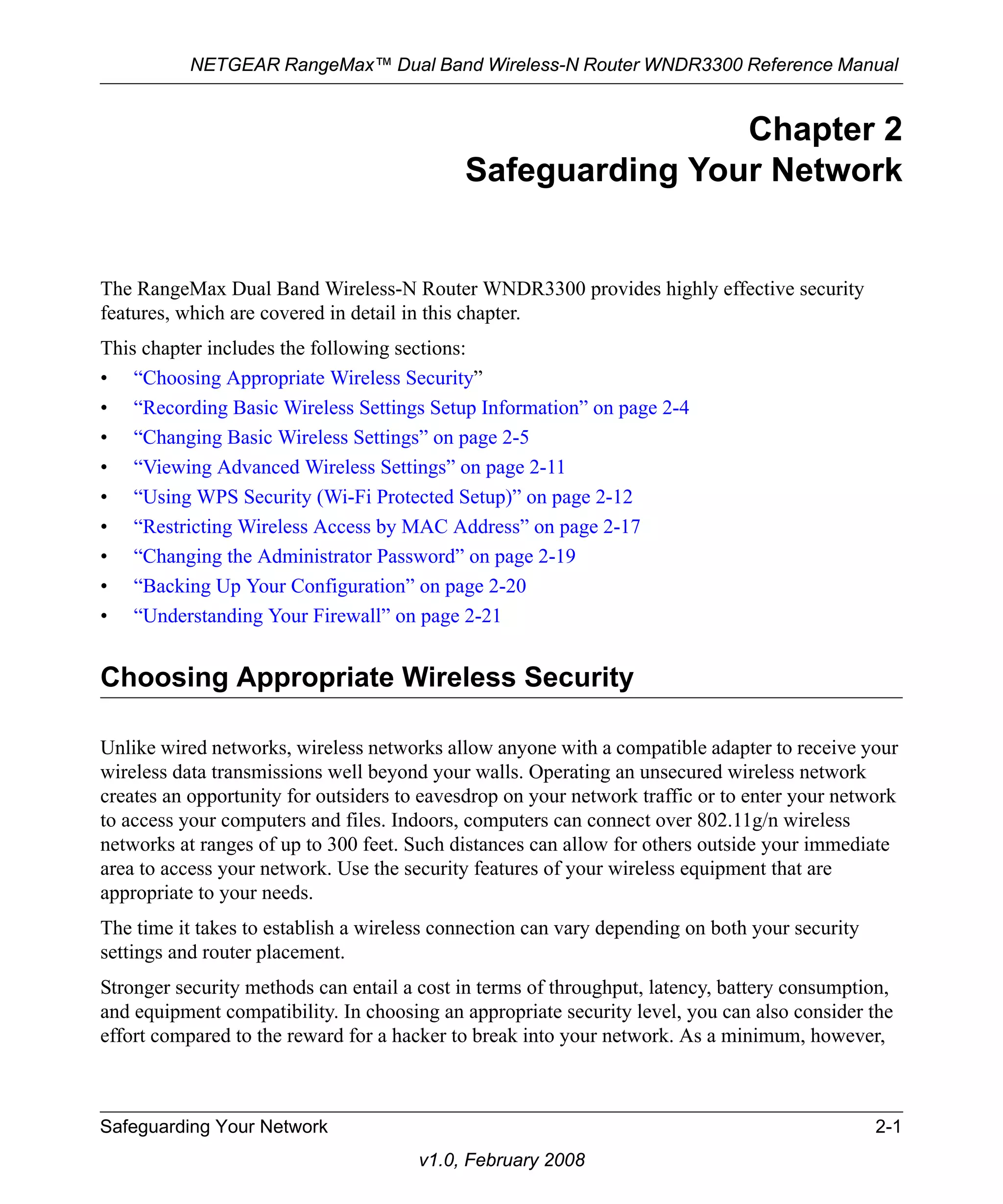 NETGEAR RangeMax™ Dual Band Wireless-N Router WNDR3300 Reference Manual 
Safeguarding Your Network 2-1 
v1.0, February 2008 
Chapter 2 
Safeguarding Your Network 
The RangeMax Dual Band Wireless-N Router WNDR3300 provides highly effective security 
features, which are covered in detail in this chapter. 
This chapter includes the following sections: 
• “Choosing Appropriate Wireless Security” 
• “Recording Basic Wireless Settings Setup Information” on page 2-4 
• “Changing Basic Wireless Settings” on page 2-5 
• “Viewing Advanced Wireless Settings” on page 2-11 
• “Using WPS Security (Wi-Fi Protected Setup)” on page 2-12 
• “Restricting Wireless Access by MAC Address” on page 2-17 
• “Changing the Administrator Password” on page 2-19 
• “Backing Up Your Configuration” on page 2-20 
• “Understanding Your Firewall” on page 2-21 
Choosing Appropriate Wireless Security 
Unlike wired networks, wireless networks allow anyone with a compatible adapter to receive your 
wireless data transmissions well beyond your walls. Operating an unsecured wireless network 
creates an opportunity for outsiders to eavesdrop on your network traffic or to enter your network 
to access your computers and files. Indoors, computers can connect over 802.11g/n wireless 
networks at ranges of up to 300 feet. Such distances can allow for others outside your immediate 
area to access your network. Use the security features of your wireless equipment that are 
appropriate to your needs. 
The time it takes to establish a wireless connection can vary depending on both your security 
settings and router placement. 
Stronger security methods can entail a cost in terms of throughput, latency, battery consumption, 
and equipment compatibility. In choosing an appropriate security level, you can also consider the 
effort compared to the reward for a hacker to break into your network. As a minimum, however, 
 