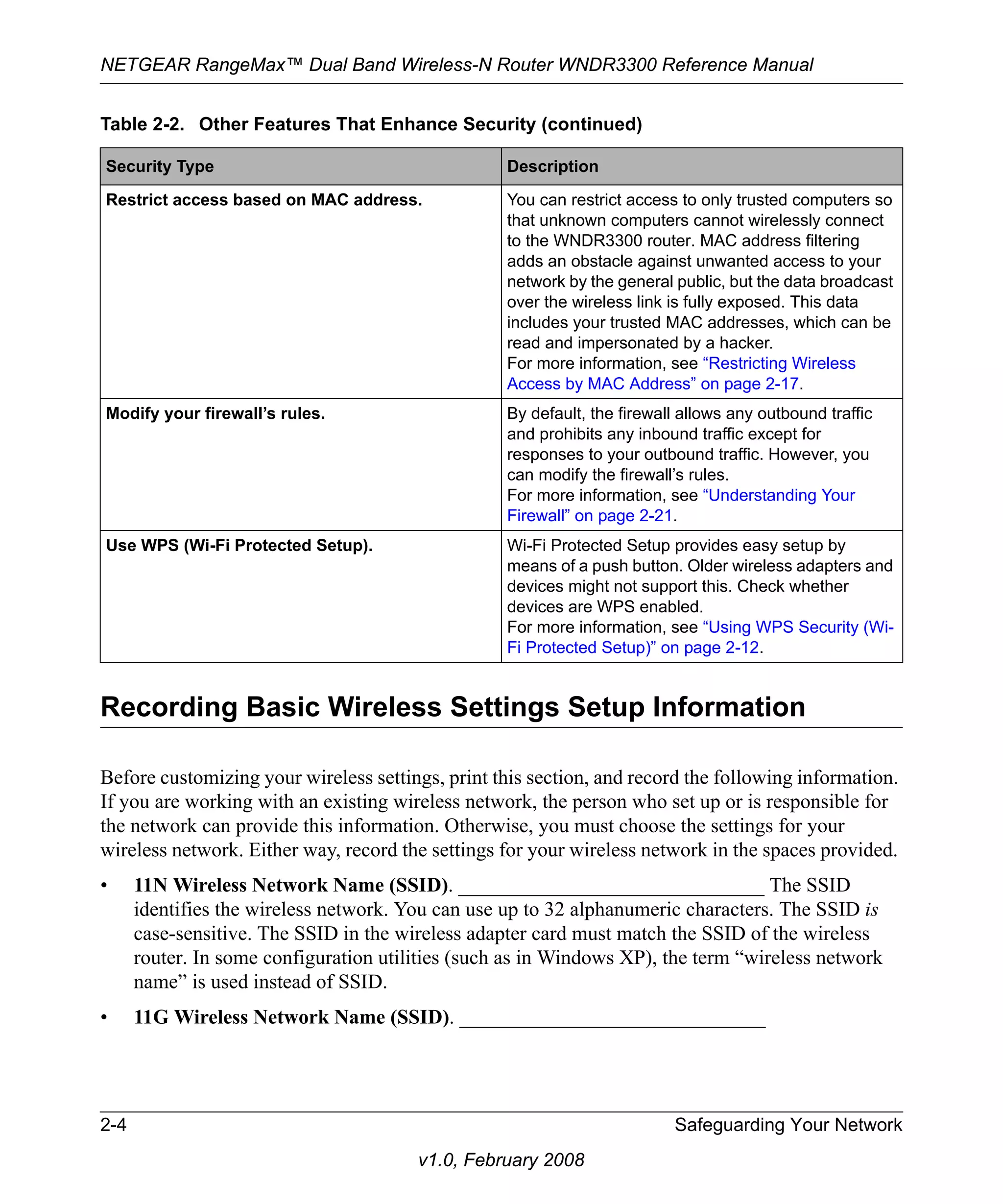 NETGEAR RangeMax™ Dual Band Wireless-N Router WNDR3300 Reference Manual 
Table 2-2. Other Features That Enhance Security (continued) 
Security Type Description 
Restrict access based on MAC address. You can restrict access to only trusted computers so 
that unknown computers cannot wirelessly connect 
to the WNDR3300 router. MAC address filtering 
adds an obstacle against unwanted access to your 
network by the general public, but the data broadcast 
over the wireless link is fully exposed. This data 
includes your trusted MAC addresses, which can be 
read and impersonated by a hacker. 
For more information, see “Restricting Wireless 
Access by MAC Address” on page 2-17. 
Modify your firewall’s rules. By default, the firewall allows any outbound traffic 
and prohibits any inbound traffic except for 
responses to your outbound traffic. However, you 
can modify the firewall’s rules. 
For more information, see “Understanding Your 
Firewall” on page 2-21. 
Use WPS (Wi-Fi Protected Setup). Wi-Fi Protected Setup provides easy setup by 
means of a push button. Older wireless adapters and 
devices might not support this. Check whether 
devices are WPS enabled. 
For more information, see “Using WPS Security (Wi- 
Fi Protected Setup)” on page 2-12. 
Recording Basic Wireless Settings Setup Information 
Before customizing your wireless settings, print this section, and record the following information. 
If you are working with an existing wireless network, the person who set up or is responsible for 
the network can provide this information. Otherwise, you must choose the settings for your 
wireless network. Either way, record the settings for your wireless network in the spaces provided. 
• 11N Wireless Network Name (SSID). ______________________________ The SSID 
identifies the wireless network. You can use up to 32 alphanumeric characters. The SSID is 
case-sensitive. The SSID in the wireless adapter card must match the SSID of the wireless 
router. In some configuration utilities (such as in Windows XP), the term “wireless network 
name” is used instead of SSID. 
• 11G Wireless Network Name (SSID). ______________________________ 
2-4 Safeguarding Your Network 
v1.0, February 2008 
 