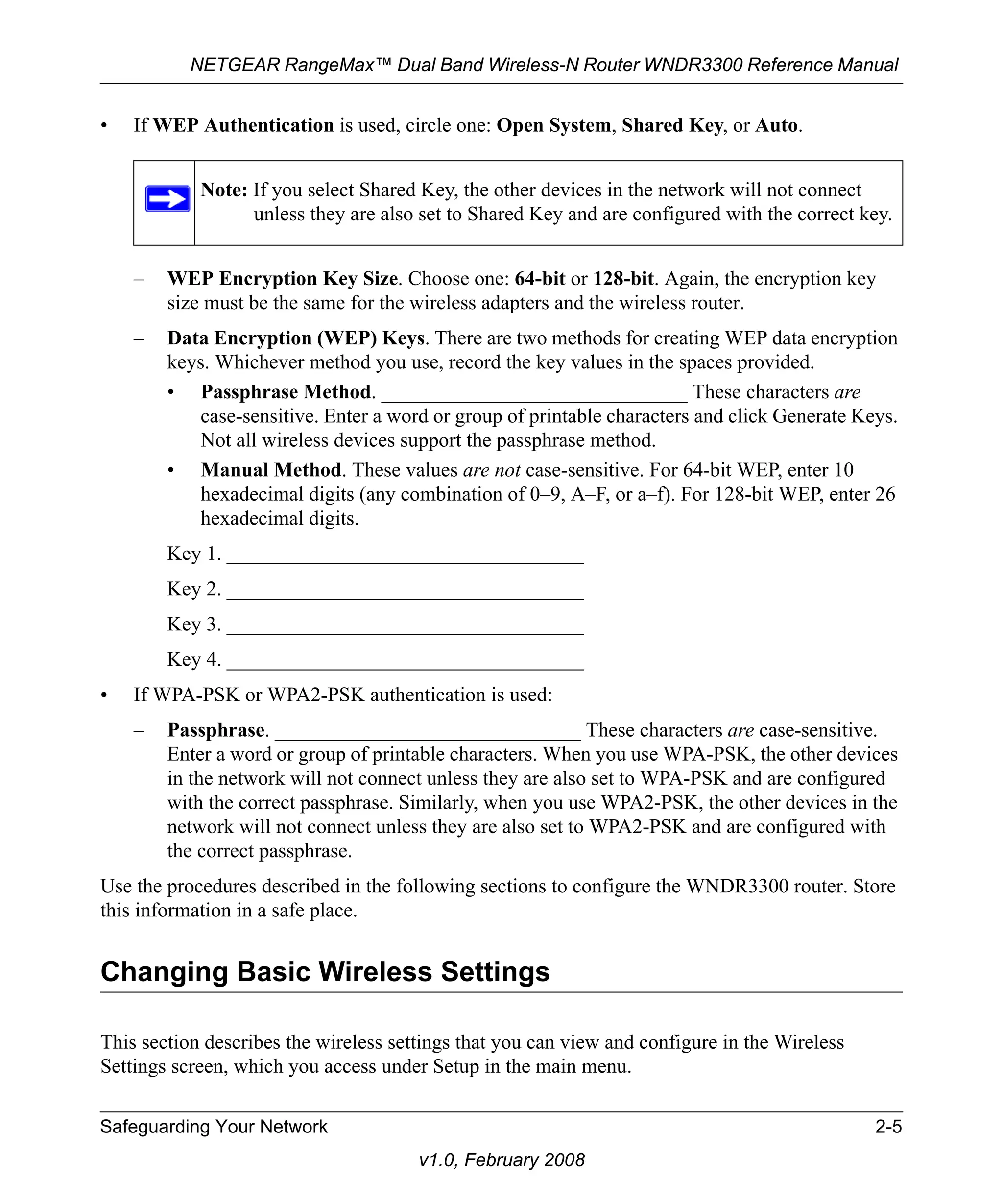 NETGEAR RangeMax™ Dual Band Wireless-N Router WNDR3300 Reference Manual 
• If WEP Authentication is used, circle one: Open System, Shared Key, or Auto. 
Note: If you select Shared Key, the other devices in the network will not connect 
unless they are also set to Shared Key and are configured with the correct key. 
– WEP Encryption Key Size. Choose one: 64-bit or 128-bit. Again, the encryption key 
size must be the same for the wireless adapters and the wireless router. 
– Data Encryption (WEP) Keys. There are two methods for creating WEP data encryption 
keys. Whichever method you use, record the key values in the spaces provided. 
• Passphrase Method. ______________________________ These characters are 
case-sensitive. Enter a word or group of printable characters and click Generate Keys. 
Not all wireless devices support the passphrase method. 
• Manual Method. These values are not case-sensitive. For 64-bit WEP, enter 10 
hexadecimal digits (any combination of 0–9, A–F, or a–f). For 128-bit WEP, enter 26 
hexadecimal digits. 
Key 1. ___________________________________ 
Key 2. ___________________________________ 
Key 3. ___________________________________ 
Key 4. ___________________________________ 
• If WPA-PSK or WPA2-PSK authentication is used: 
– Passphrase. ______________________________ These characters are case-sensitive. 
Enter a word or group of printable characters. When you use WPA-PSK, the other devices 
in the network will not connect unless they are also set to WPA-PSK and are configured 
with the correct passphrase. Similarly, when you use WPA2-PSK, the other devices in the 
network will not connect unless they are also set to WPA2-PSK and are configured with 
the correct passphrase. 
Use the procedures described in the following sections to configure the WNDR3300 router. Store 
this information in a safe place. 
Changing Basic Wireless Settings 
This section describes the wireless settings that you can view and configure in the Wireless 
Settings screen, which you access under Setup in the main menu. 
Safeguarding Your Network 2-5 
v1.0, February 2008 
 