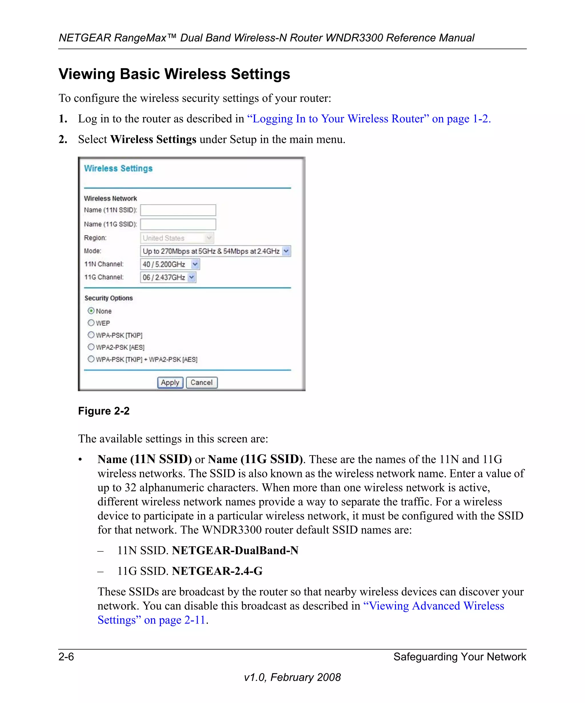 NETGEAR RangeMax™ Dual Band Wireless-N Router WNDR3300 Reference Manual 
Viewing Basic Wireless Settings 
To configure the wireless security settings of your router: 
1. Log in to the router as described in “Logging In to Your Wireless Router” on page 1-2. 
2. Select Wireless Settings under Setup in the main menu. 
The available settings in this screen are: 
• Name (11N SSID) or Name (11G SSID). These are the names of the 11N and 11G 
wireless networks. The SSID is also known as the wireless network name. Enter a value of 
up to 32 alphanumeric characters. When more than one wireless network is active, 
different wireless network names provide a way to separate the traffic. For a wireless 
device to participate in a particular wireless network, it must be configured with the SSID 
for that network. The WNDR3300 router default SSID names are: 
– 11N SSID. NETGEAR-DualBand-N 
– 11G SSID. NETGEAR-2.4-G 
These SSIDs are broadcast by the router so that nearby wireless devices can discover your 
network. You can disable this broadcast as described in “Viewing Advanced Wireless 
Settings” on page 2-11. 
2-6 Safeguarding Your Network 
v1.0, February 2008 
Figure 2-2 
 
