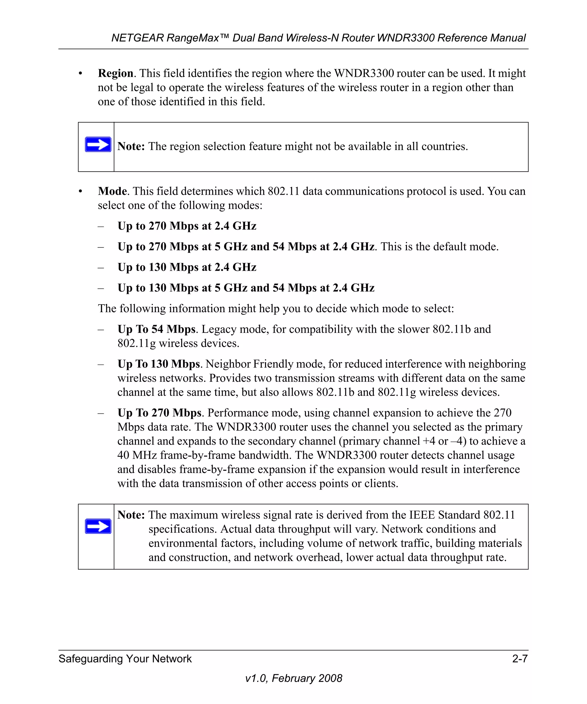 NETGEAR RangeMax™ Dual Band Wireless-N Router WNDR3300 Reference Manual 
• Region. This field identifies the region where the WNDR3300 router can be used. It might 
not be legal to operate the wireless features of the wireless router in a region other than 
one of those identified in this field. 
Note: The region selection feature might not be available in all countries. 
• Mode. This field determines which 802.11 data communications protocol is used. You can 
select one of the following modes: 
– Up to 270 Mbps at 2.4 GHz 
– Up to 270 Mbps at 5 GHz and 54 Mbps at 2.4 GHz. This is the default mode. 
– Up to 130 Mbps at 2.4 GHz 
– Up to 130 Mbps at 5 GHz and 54 Mbps at 2.4 GHz 
The following information might help you to decide which mode to select: 
– Up To 54 Mbps. Legacy mode, for compatibility with the slower 802.11b and 
Safeguarding Your Network 2-7 
v1.0, February 2008 
802.11g wireless devices. 
– Up To 130 Mbps. Neighbor Friendly mode, for reduced interference with neighboring 
wireless networks. Provides two transmission streams with different data on the same 
channel at the same time, but also allows 802.11b and 802.11g wireless devices. 
– Up To 270 Mbps. Performance mode, using channel expansion to achieve the 270 
Mbps data rate. The WNDR3300 router uses the channel you selected as the primary 
channel and expands to the secondary channel (primary channel +4 or –4) to achieve a 
40 MHz frame-by-frame bandwidth. The WNDR3300 router detects channel usage 
and disables frame-by-frame expansion if the expansion would result in interference 
with the data transmission of other access points or clients. 
Note: The maximum wireless signal rate is derived from the IEEE Standard 802.11 
specifications. Actual data throughput will vary. Network conditions and 
environmental factors, including volume of network traffic, building materials 
and construction, and network overhead, lower actual data throughput rate. 
 