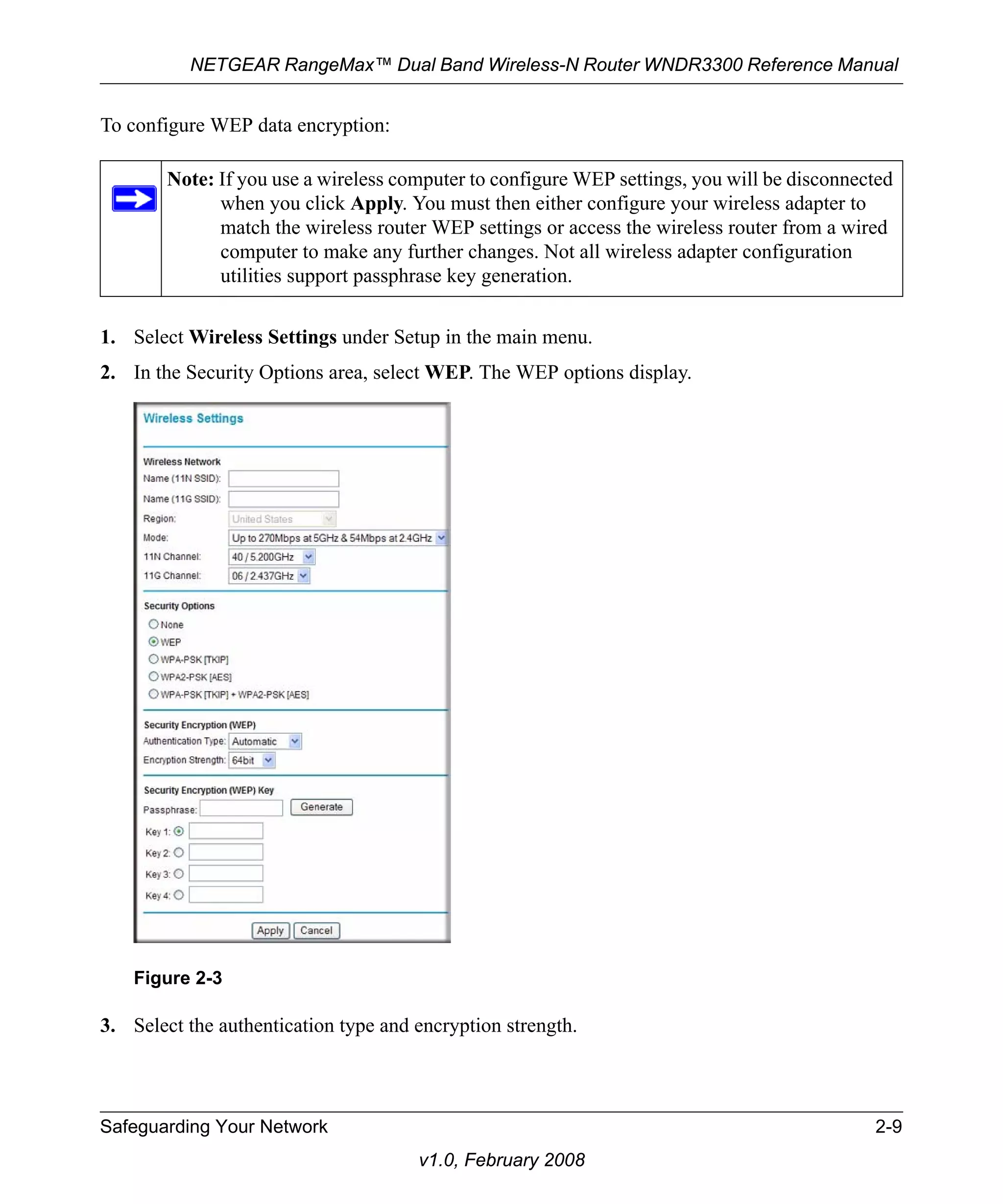 NETGEAR RangeMax™ Dual Band Wireless-N Router WNDR3300 Reference Manual 
Note: If you use a wireless computer to configure WEP settings, you will be disconnected 
when you click Apply. You must then either configure your wireless adapter to 
match the wireless router WEP settings or access the wireless router from a wired 
computer to make any further changes. Not all wireless adapter configuration 
utilities support passphrase key generation. 
Figure 2-3 
Safeguarding Your Network 2-9 
v1.0, February 2008 
To configure WEP data encryption: 
1. Select Wireless Settings under Setup in the main menu. 
2. In the Security Options area, select WEP. The WEP options display. 
3. Select the authentication type and encryption strength. 
 