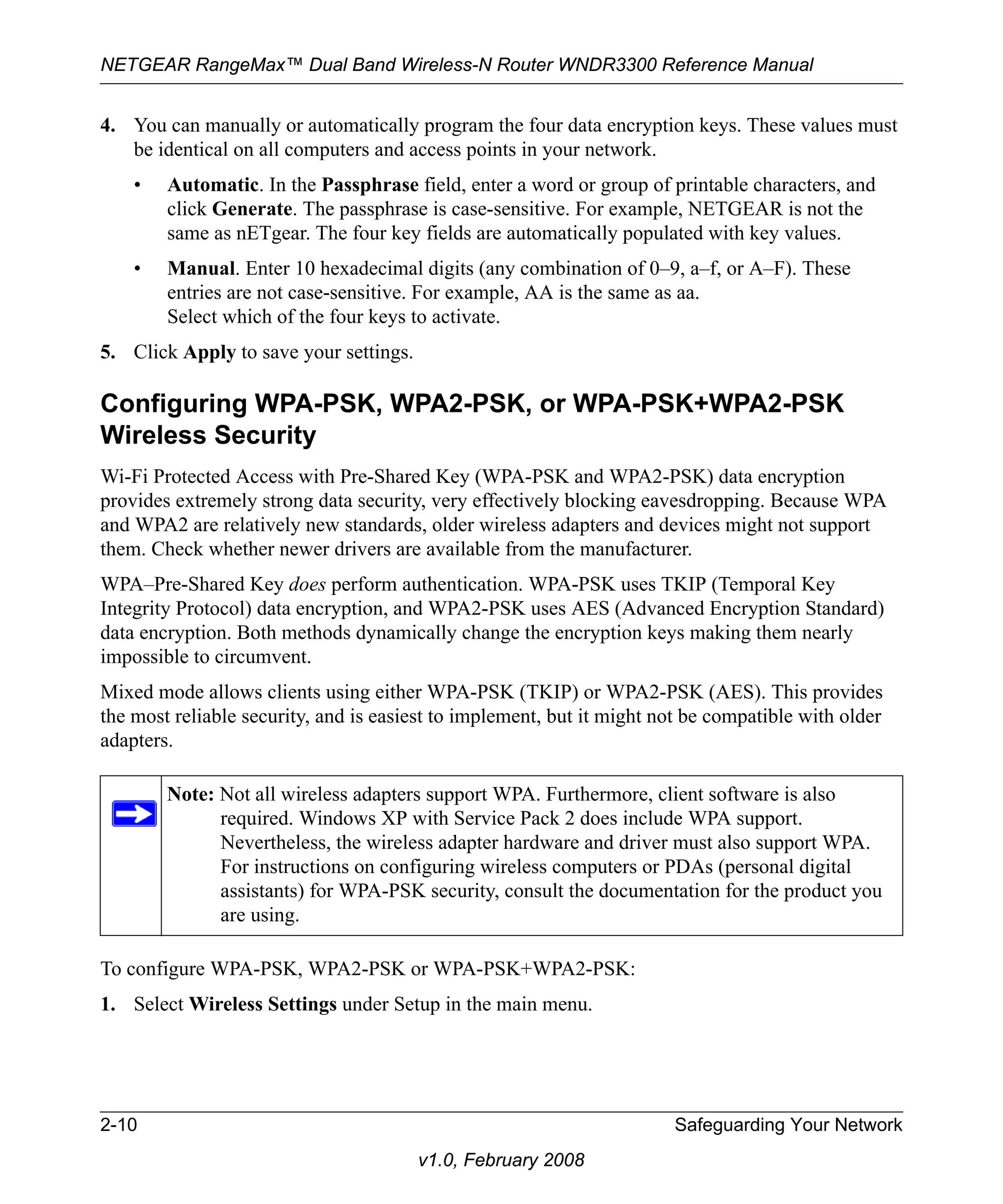 NETGEAR RangeMax™ Dual Band Wireless-N Router WNDR3300 Reference Manual 
4. You can manually or automatically program the four data encryption keys. These values must 
be identical on all computers and access points in your network. 
• Automatic. In the Passphrase field, enter a word or group of printable characters, and 
click Generate. The passphrase is case-sensitive. For example, NETGEAR is not the 
same as nETgear. The four key fields are automatically populated with key values. 
• Manual. Enter 10 hexadecimal digits (any combination of 0–9, a–f, or A–F). These 
entries are not case-sensitive. For example, AA is the same as aa. 
Select which of the four keys to activate. 
5. Click Apply to save your settings. 
Configuring WPA-PSK, WPA2-PSK, or WPA-PSK+WPA2-PSK 
Wireless Security 
Wi-Fi Protected Access with Pre-Shared Key (WPA-PSK and WPA2-PSK) data encryption 
provides extremely strong data security, very effectively blocking eavesdropping. Because WPA 
and WPA2 are relatively new standards, older wireless adapters and devices might not support 
them. Check whether newer drivers are available from the manufacturer. 
WPA–Pre-Shared Key does perform authentication. WPA-PSK uses TKIP (Temporal Key 
Integrity Protocol) data encryption, and WPA2-PSK uses AES (Advanced Encryption Standard) 
data encryption. Both methods dynamically change the encryption keys making them nearly 
impossible to circumvent. 
Mixed mode allows clients using either WPA-PSK (TKIP) or WPA2-PSK (AES). This provides 
the most reliable security, and is easiest to implement, but it might not be compatible with older 
adapters. 
Note: Not all wireless adapters support WPA. Furthermore, client software is also 
required. Windows XP with Service Pack 2 does include WPA support. 
Nevertheless, the wireless adapter hardware and driver must also support WPA. 
For instructions on configuring wireless computers or PDAs (personal digital 
assistants) for WPA-PSK security, consult the documentation for the product you 
are using. 
To configure WPA-PSK, WPA2-PSK or WPA-PSK+WPA2-PSK: 
1. Select Wireless Settings under Setup in the main menu. 
2-10 Safeguarding Your Network 
v1.0, February 2008 
 