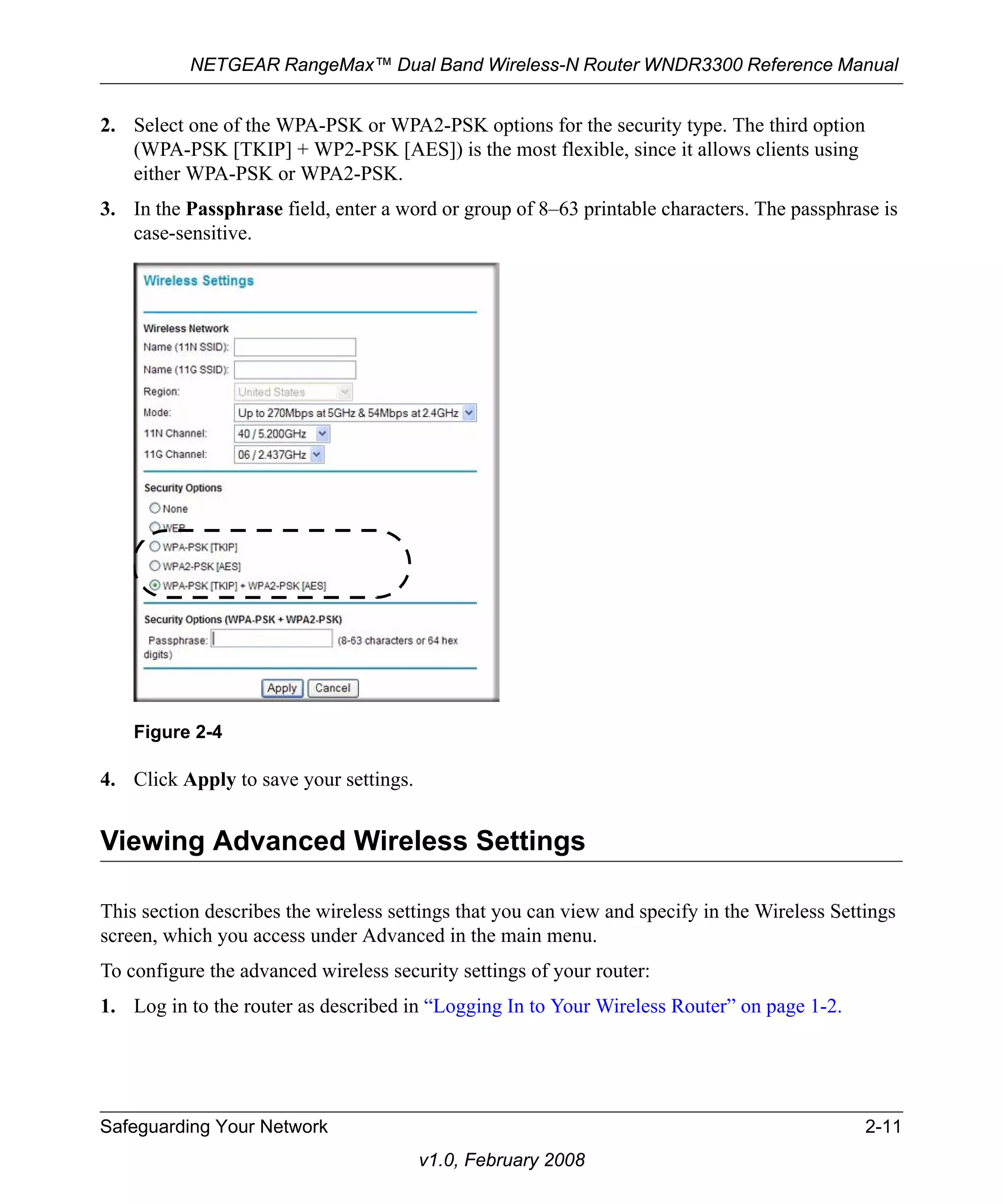 NETGEAR RangeMax™ Dual Band Wireless-N Router WNDR3300 Reference Manual 
2. Select one of the WPA-PSK or WPA2-PSK options for the security type. The third option 
(WPA-PSK [TKIP] + WP2-PSK [AES]) is the most flexible, since it allows clients using 
either WPA-PSK or WPA2-PSK. 
3. In the Passphrase field, enter a word or group of 8–63 printable characters. The passphrase is 
Figure 2-4 
Safeguarding Your Network 2-11 
v1.0, February 2008 
case-sensitive. 
4. Click Apply to save your settings. 
Viewing Advanced Wireless Settings 
This section describes the wireless settings that you can view and specify in the Wireless Settings 
screen, which you access under Advanced in the main menu. 
To configure the advanced wireless security settings of your router: 
1. Log in to the router as described in “Logging In to Your Wireless Router” on page 1-2. 
 