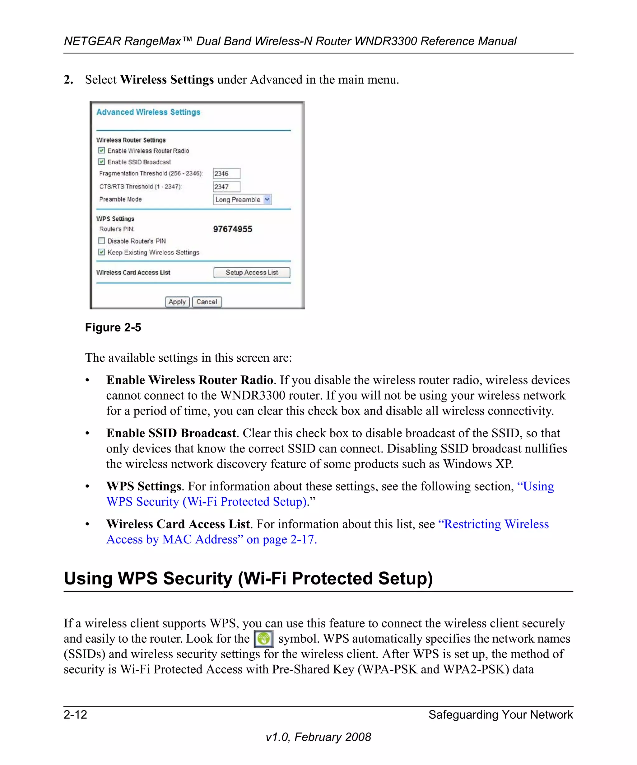 NETGEAR RangeMax™ Dual Band Wireless-N Router WNDR3300 Reference Manual 
2. Select Wireless Settings under Advanced in the main menu. 
The available settings in this screen are: 
• Enable Wireless Router Radio. If you disable the wireless router radio, wireless devices 
cannot connect to the WNDR3300 router. If you will not be using your wireless network 
for a period of time, you can clear this check box and disable all wireless connectivity. 
• Enable SSID Broadcast. Clear this check box to disable broadcast of the SSID, so that 
only devices that know the correct SSID can connect. Disabling SSID broadcast nullifies 
the wireless network discovery feature of some products such as Windows XP. 
• WPS Settings. For information about these settings, see the following section, “Using 
WPS Security (Wi-Fi Protected Setup).” 
• Wireless Card Access List. For information about this list, see “Restricting Wireless 
Access by MAC Address” on page 2-17. 
Using WPS Security (Wi-Fi Protected Setup) 
If a wireless client supports WPS, you can use this feature to connect the wireless client securely 
and easily to the router. Look for the symbol. WPS automatically specifies the network names 
(SSIDs) and wireless security settings for the wireless client. After WPS is set up, the method of 
security is Wi-Fi Protected Access with Pre-Shared Key (WPA-PSK and WPA2-PSK) data 
2-12 Safeguarding Your Network 
v1.0, February 2008 
Figure 2-5 
 