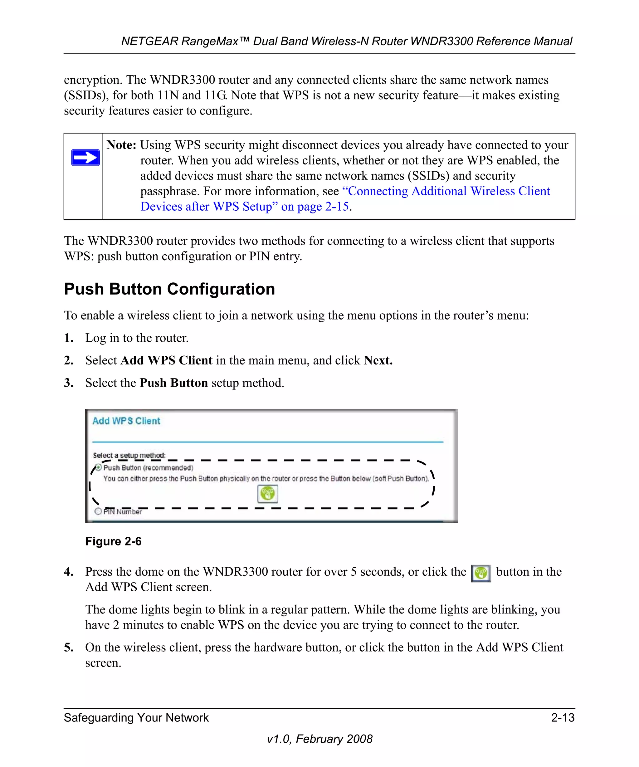 NETGEAR RangeMax™ Dual Band Wireless-N Router WNDR3300 Reference Manual 
encryption. The WNDR3300 router and any connected clients share the same network names 
(SSIDs), for both 11N and 11G. Note that WPS is not a new security feature—it makes existing 
security features easier to configure. 
Note: Using WPS security might disconnect devices you already have connected to your 
The WNDR3300 router provides two methods for connecting to a wireless client that supports 
WPS: push button configuration or PIN entry. 
Push Button Configuration 
To enable a wireless client to join a network using the menu options in the router’s menu: 
1. Log in to the router. 
2. Select Add WPS Client in the main menu, and click Next. 
3. Select the Push Button setup method. 
4. Press the dome on the WNDR3300 router for over 5 seconds, or click the button in the 
Add WPS Client screen. 
The dome lights begin to blink in a regular pattern. While the dome lights are blinking, you 
have 2 minutes to enable WPS on the device you are trying to connect to the router. 
5. On the wireless client, press the hardware button, or click the button in the Add WPS Client 
Safeguarding Your Network 2-13 
v1.0, February 2008 
screen. 
router. When you add wireless clients, whether or not they are WPS enabled, the 
added devices must share the same network names (SSIDs) and security 
passphrase. For more information, see “Connecting Additional Wireless Client 
Devices after WPS Setup” on page 2-15. 
Figure 2-6 
 