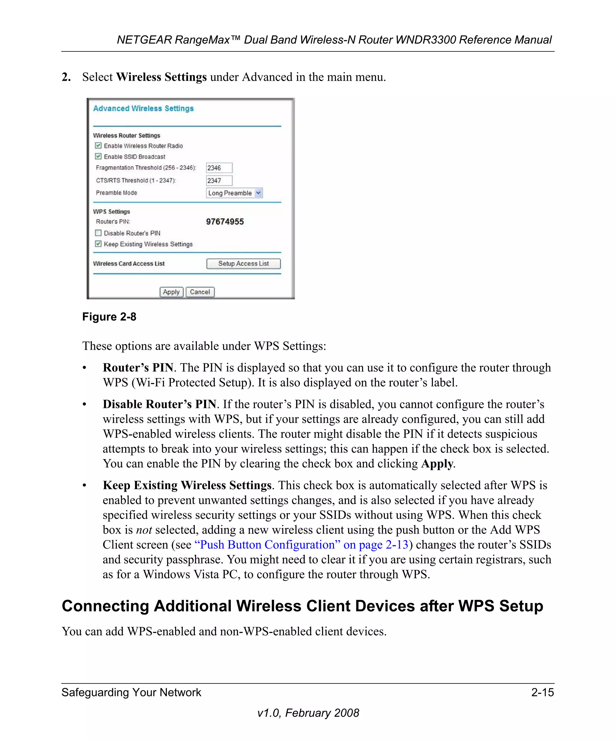 NETGEAR RangeMax™ Dual Band Wireless-N Router WNDR3300 Reference Manual 
2. Select Wireless Settings under Advanced in the main menu. 
These options are available under WPS Settings: 
• Router’s PIN. The PIN is displayed so that you can use it to configure the router through 
WPS (Wi-Fi Protected Setup). It is also displayed on the router’s label. 
• Disable Router’s PIN. If the router’s PIN is disabled, you cannot configure the router’s 
wireless settings with WPS, but if your settings are already configured, you can still add 
WPS-enabled wireless clients. The router might disable the PIN if it detects suspicious 
attempts to break into your wireless settings; this can happen if the check box is selected. 
You can enable the PIN by clearing the check box and clicking Apply. 
• Keep Existing Wireless Settings. This check box is automatically selected after WPS is 
enabled to prevent unwanted settings changes, and is also selected if you have already 
specified wireless security settings or your SSIDs without using WPS. When this check 
box is not selected, adding a new wireless client using the push button or the Add WPS 
Client screen (see “Push Button Configuration” on page 2-13) changes the router’s SSIDs 
and security passphrase. You might need to clear it if you are using certain registrars, such 
as for a Windows Vista PC, to configure the router through WPS. 
Connecting Additional Wireless Client Devices after WPS Setup 
You can add WPS-enabled and non-WPS-enabled client devices. 
Safeguarding Your Network 2-15 
v1.0, February 2008 
Figure 2-8 
 
