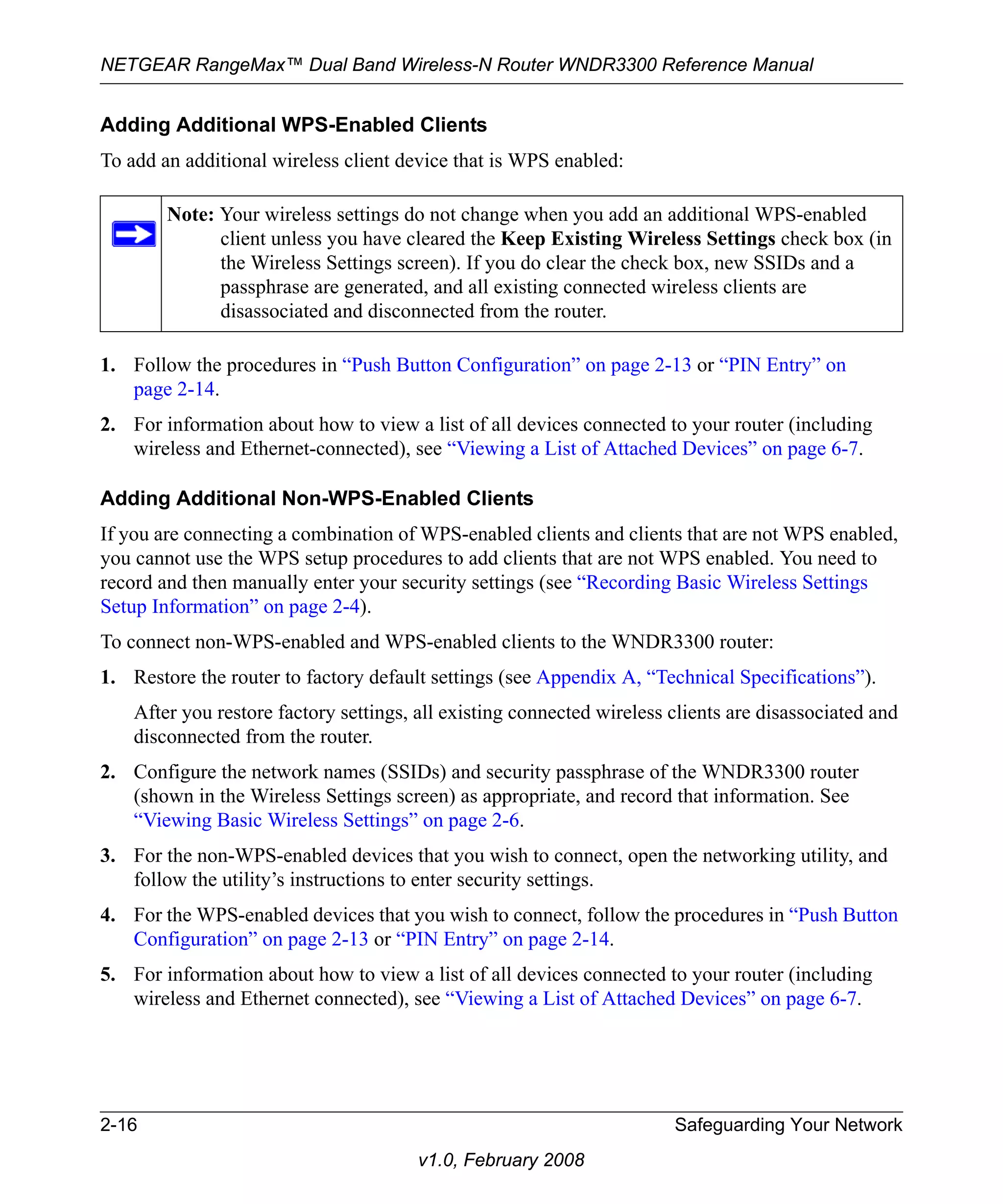 NETGEAR RangeMax™ Dual Band Wireless-N Router WNDR3300 Reference Manual 
Adding Additional WPS-Enabled Clients 
To add an additional wireless client device that is WPS enabled: 
Note: Your wireless settings do not change when you add an additional WPS-enabled 
client unless you have cleared the Keep Existing Wireless Settings check box (in 
the Wireless Settings screen). If you do clear the check box, new SSIDs and a 
passphrase are generated, and all existing connected wireless clients are 
disassociated and disconnected from the router. 
1. Follow the procedures in “Push Button Configuration” on page 2-13 or “PIN Entry” on 
2-16 Safeguarding Your Network 
v1.0, February 2008 
page 2-14. 
2. For information about how to view a list of all devices connected to your router (including 
wireless and Ethernet-connected), see “Viewing a List of Attached Devices” on page 6-7. 
Adding Additional Non-WPS-Enabled Clients 
If you are connecting a combination of WPS-enabled clients and clients that are not WPS enabled, 
you cannot use the WPS setup procedures to add clients that are not WPS enabled. You need to 
record and then manually enter your security settings (see “Recording Basic Wireless Settings 
Setup Information” on page 2-4). 
To connect non-WPS-enabled and WPS-enabled clients to the WNDR3300 router: 
1. Restore the router to factory default settings (see Appendix A, “Technical Specifications”). 
After you restore factory settings, all existing connected wireless clients are disassociated and 
disconnected from the router. 
2. Configure the network names (SSIDs) and security passphrase of the WNDR3300 router 
(shown in the Wireless Settings screen) as appropriate, and record that information. See 
“Viewing Basic Wireless Settings” on page 2-6. 
3. For the non-WPS-enabled devices that you wish to connect, open the networking utility, and 
follow the utility’s instructions to enter security settings. 
4. For the WPS-enabled devices that you wish to connect, follow the procedures in “Push Button 
Configuration” on page 2-13 or “PIN Entry” on page 2-14. 
5. For information about how to view a list of all devices connected to your router (including 
wireless and Ethernet connected), see “Viewing a List of Attached Devices” on page 6-7. 
 