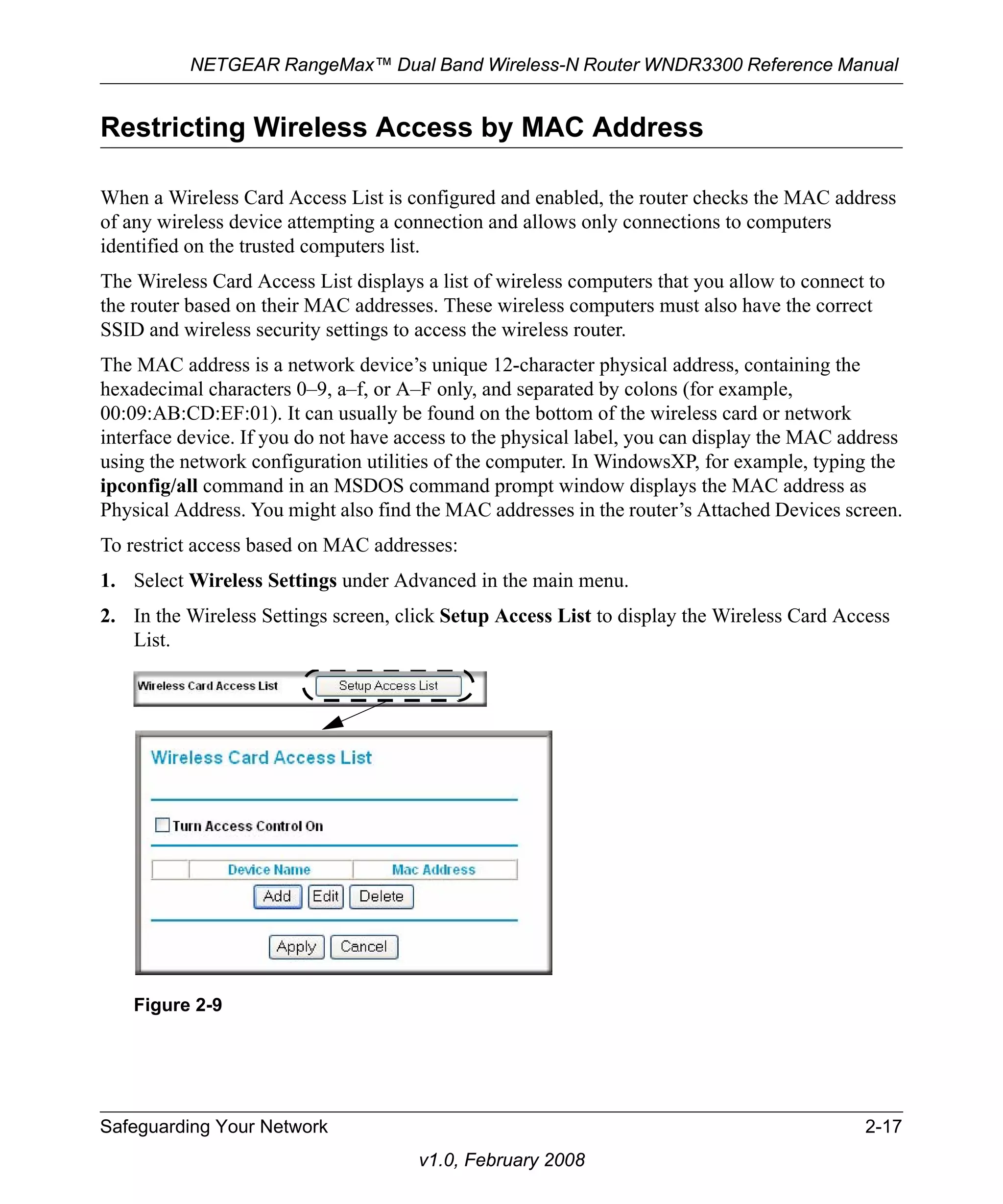 NETGEAR RangeMax™ Dual Band Wireless-N Router WNDR3300 Reference Manual 
Restricting Wireless Access by MAC Address 
When a Wireless Card Access List is configured and enabled, the router checks the MAC address 
of any wireless device attempting a connection and allows only connections to computers 
identified on the trusted computers list. 
The Wireless Card Access List displays a list of wireless computers that you allow to connect to 
the router based on their MAC addresses. These wireless computers must also have the correct 
SSID and wireless security settings to access the wireless router. 
The MAC address is a network device’s unique 12-character physical address, containing the 
hexadecimal characters 0–9, a–f, or A–F only, and separated by colons (for example, 
00:09:AB:CD:EF:01). It can usually be found on the bottom of the wireless card or network 
interface device. If you do not have access to the physical label, you can display the MAC address 
using the network configuration utilities of the computer. In WindowsXP, for example, typing the 
ipconfig/all command in an MSDOS command prompt window displays the MAC address as 
Physical Address. You might also find the MAC addresses in the router’s Attached Devices screen. 
To restrict access based on MAC addresses: 
1. Select Wireless Settings under Advanced in the main menu. 
2. In the Wireless Settings screen, click Setup Access List to display the Wireless Card Access 
Safeguarding Your Network 2-17 
v1.0, February 2008 
List. 
Figure 2-9 
 