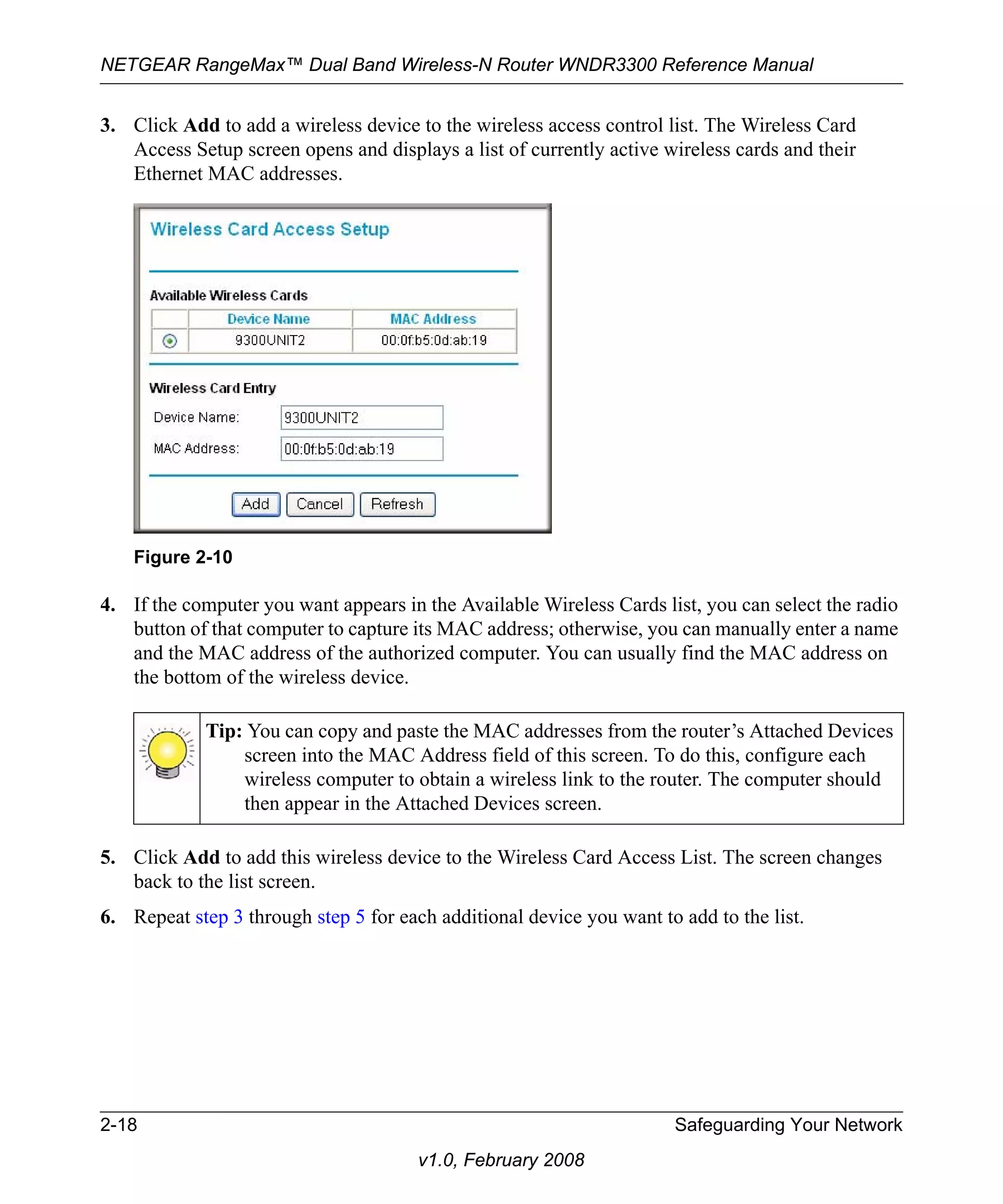 NETGEAR RangeMax™ Dual Band Wireless-N Router WNDR3300 Reference Manual 
3. Click Add to add a wireless device to the wireless access control list. The Wireless Card 
Access Setup screen opens and displays a list of currently active wireless cards and their 
Ethernet MAC addresses. 
Figure 2-10 
4. If the computer you want appears in the Available Wireless Cards list, you can select the radio 
button of that computer to capture its MAC address; otherwise, you can manually enter a name 
and the MAC address of the authorized computer. You can usually find the MAC address on 
the bottom of the wireless device. 
Tip: You can copy and paste the MAC addresses from the router’s Attached Devices 
screen into the MAC Address field of this screen. To do this, configure each 
wireless computer to obtain a wireless link to the router. The computer should 
then appear in the Attached Devices screen. 
5. Click Add to add this wireless device to the Wireless Card Access List. The screen changes 
2-18 Safeguarding Your Network 
v1.0, February 2008 
back to the list screen. 
6. Repeat step 3 through step 5 for each additional device you want to add to the list. 
 