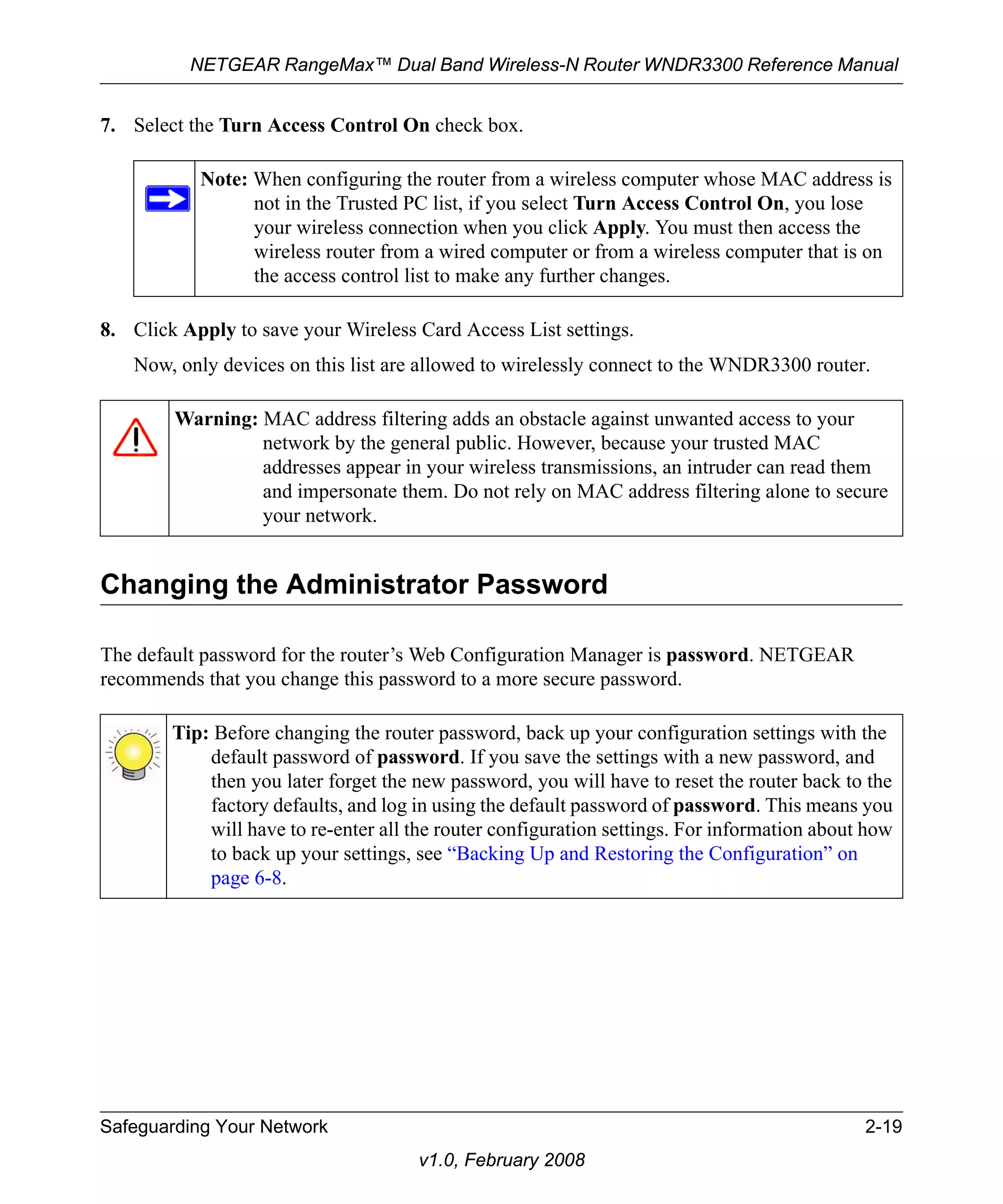 NETGEAR RangeMax™ Dual Band Wireless-N Router WNDR3300 Reference Manual 
7. Select the Turn Access Control On check box. 
Note: When configuring the router from a wireless computer whose MAC address is 
not in the Trusted PC list, if you select Turn Access Control On, you lose 
your wireless connection when you click Apply. You must then access the 
wireless router from a wired computer or from a wireless computer that is on 
the access control list to make any further changes. 
8. Click Apply to save your Wireless Card Access List settings. 
Now, only devices on this list are allowed to wirelessly connect to the WNDR3300 router. 
Warning: MAC address filtering adds an obstacle against unwanted access to your 
network by the general public. However, because your trusted MAC 
addresses appear in your wireless transmissions, an intruder can read them 
and impersonate them. Do not rely on MAC address filtering alone to secure 
your network. 
Changing the Administrator Password 
The default password for the router’s Web Configuration Manager is password. NETGEAR 
recommends that you change this password to a more secure password. 
Tip: Before changing the router password, back up your configuration settings with the 
default password of password. If you save the settings with a new password, and 
then you later forget the new password, you will have to reset the router back to the 
factory defaults, and log in using the default password of password. This means you 
will have to re-enter all the router configuration settings. For information about how 
to back up your settings, see “Backing Up and Restoring the Configuration” on 
page 6-8. 
Safeguarding Your Network 2-19 
v1.0, February 2008 
 