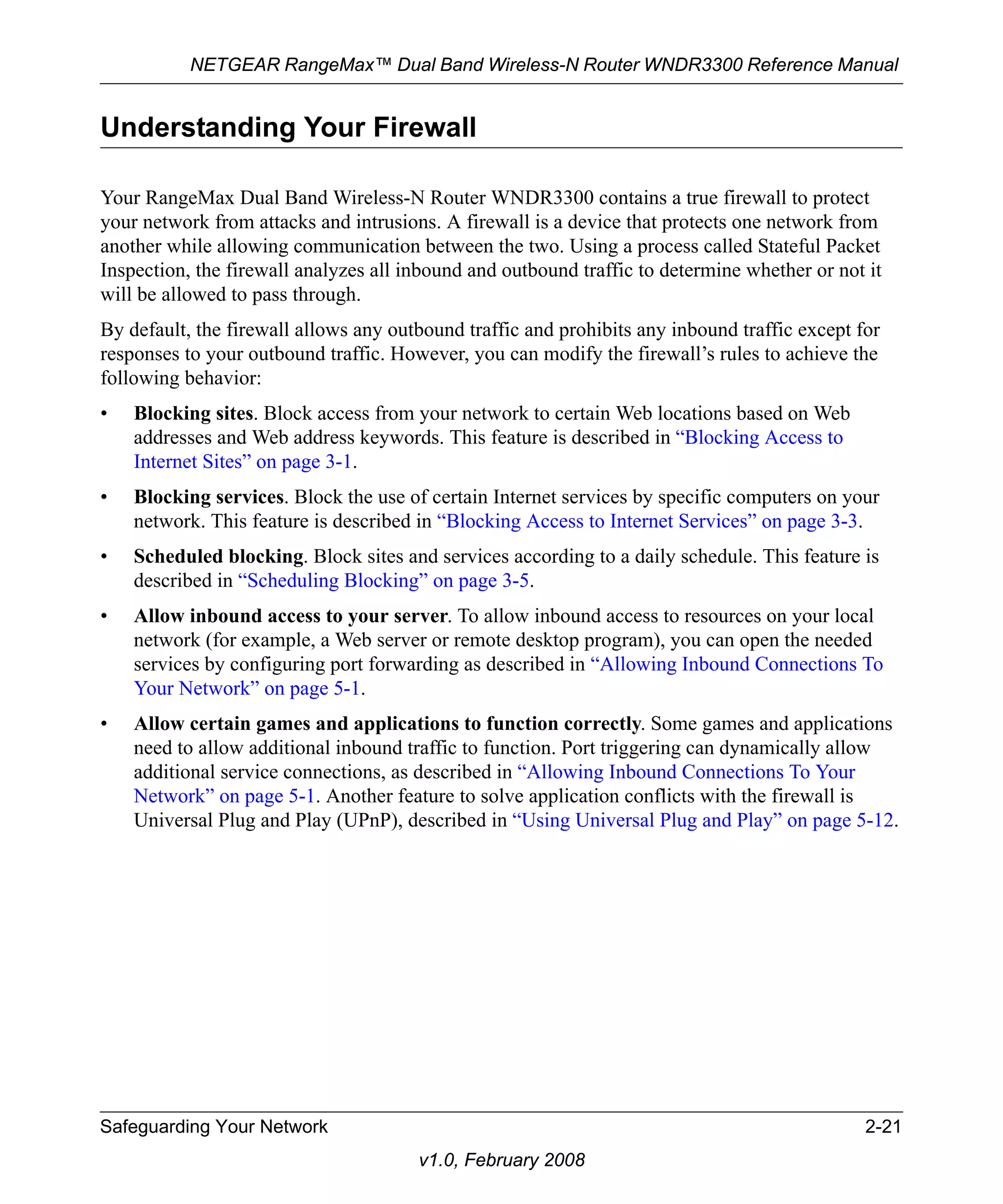 NETGEAR RangeMax™ Dual Band Wireless-N Router WNDR3300 Reference Manual 
Understanding Your Firewall 
Your RangeMax Dual Band Wireless-N Router WNDR3300 contains a true firewall to protect 
your network from attacks and intrusions. A firewall is a device that protects one network from 
another while allowing communication between the two. Using a process called Stateful Packet 
Inspection, the firewall analyzes all inbound and outbound traffic to determine whether or not it 
will be allowed to pass through. 
By default, the firewall allows any outbound traffic and prohibits any inbound traffic except for 
responses to your outbound traffic. However, you can modify the firewall’s rules to achieve the 
following behavior: 
• Blocking sites. Block access from your network to certain Web locations based on Web 
addresses and Web address keywords. This feature is described in “Blocking Access to 
Internet Sites” on page 3-1. 
• Blocking services. Block the use of certain Internet services by specific computers on your 
network. This feature is described in “Blocking Access to Internet Services” on page 3-3. 
• Scheduled blocking. Block sites and services according to a daily schedule. This feature is 
described in “Scheduling Blocking” on page 3-5. 
• Allow inbound access to your server. To allow inbound access to resources on your local 
network (for example, a Web server or remote desktop program), you can open the needed 
services by configuring port forwarding as described in “Allowing Inbound Connections To 
Your Network” on page 5-1. 
• Allow certain games and applications to function correctly. Some games and applications 
need to allow additional inbound traffic to function. Port triggering can dynamically allow 
additional service connections, as described in “Allowing Inbound Connections To Your 
Network” on page 5-1. Another feature to solve application conflicts with the firewall is 
Universal Plug and Play (UPnP), described in “Using Universal Plug and Play” on page 5-12. 
Safeguarding Your Network 2-21 
v1.0, February 2008 
 