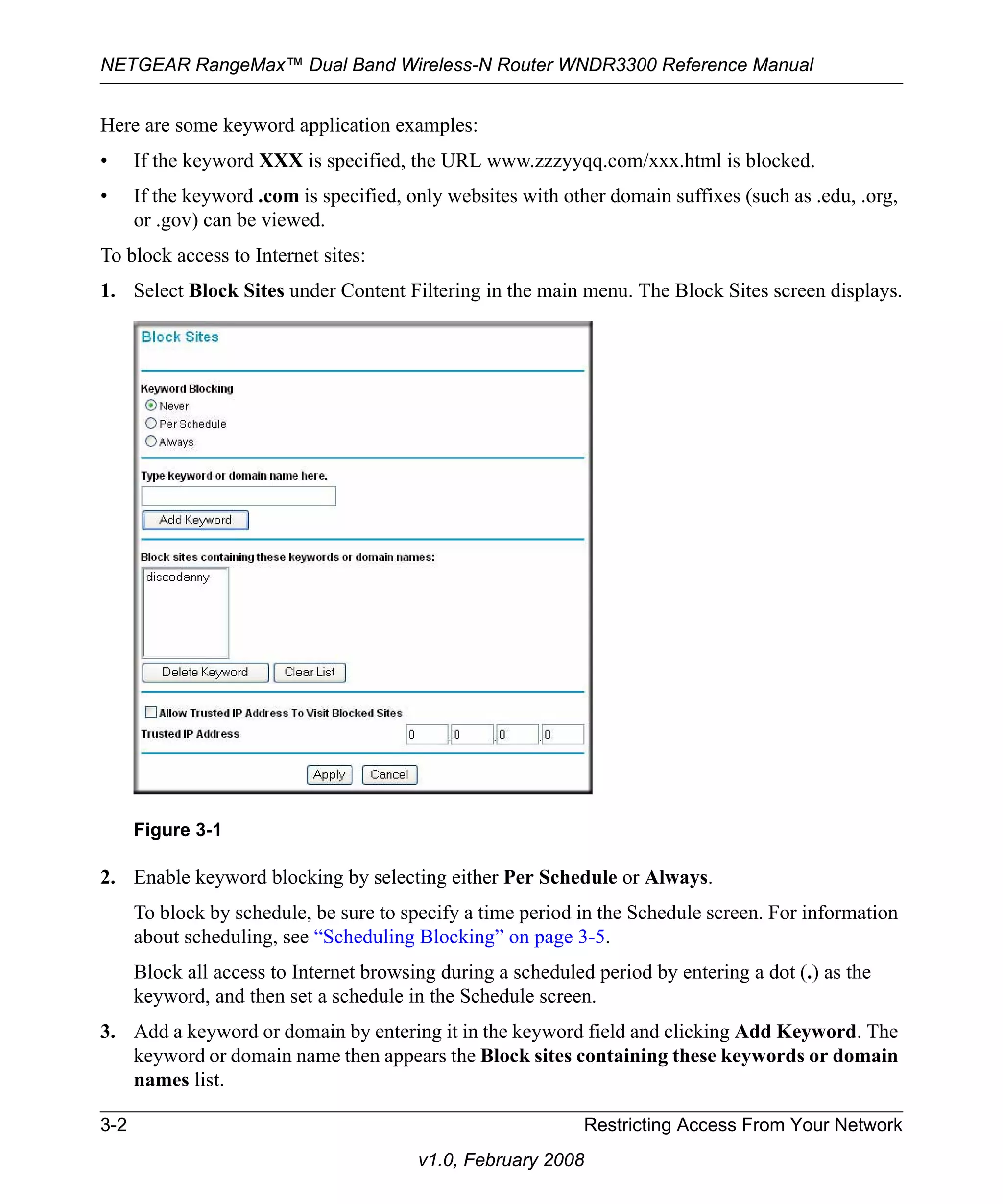 NETGEAR RangeMax™ Dual Band Wireless-N Router WNDR3300 Reference Manual 
Here are some keyword application examples: 
• If the keyword XXX is specified, the URL www.zzzyyqq.com/xxx.html is blocked. 
• If the keyword .com is specified, only websites with other domain suffixes (such as .edu, .org, 
Figure 3-1 
3-2 Restricting Access From Your Network 
v1.0, February 2008 
or .gov) can be viewed. 
To block access to Internet sites: 
1. Select Block Sites under Content Filtering in the main menu. The Block Sites screen displays. 
2. Enable keyword blocking by selecting either Per Schedule or Always. 
To block by schedule, be sure to specify a time period in the Schedule screen. For information 
about scheduling, see “Scheduling Blocking” on page 3-5. 
Block all access to Internet browsing during a scheduled period by entering a dot (.) as the 
keyword, and then set a schedule in the Schedule screen. 
3. Add a keyword or domain by entering it in the keyword field and clicking Add Keyword. The 
keyword or domain name then appears the Block sites containing these keywords or domain 
names list. 
 