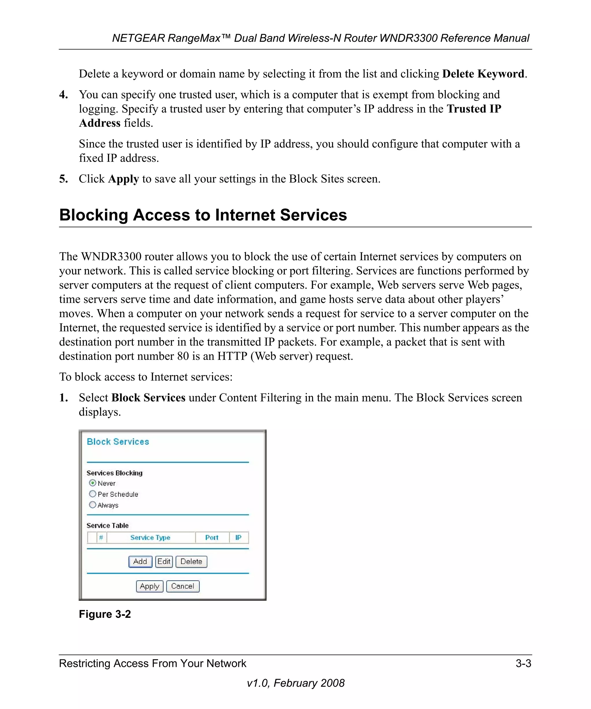 NETGEAR RangeMax™ Dual Band Wireless-N Router WNDR3300 Reference Manual 
Delete a keyword or domain name by selecting it from the list and clicking Delete Keyword. 
4. You can specify one trusted user, which is a computer that is exempt from blocking and 
logging. Specify a trusted user by entering that computer’s IP address in the Trusted IP 
Address fields. 
Since the trusted user is identified by IP address, you should configure that computer with a 
fixed IP address. 
5. Click Apply to save all your settings in the Block Sites screen. 
Blocking Access to Internet Services 
The WNDR3300 router allows you to block the use of certain Internet services by computers on 
your network. This is called service blocking or port filtering. Services are functions performed by 
server computers at the request of client computers. For example, Web servers serve Web pages, 
time servers serve time and date information, and game hosts serve data about other players’ 
moves. When a computer on your network sends a request for service to a server computer on the 
Internet, the requested service is identified by a service or port number. This number appears as the 
destination port number in the transmitted IP packets. For example, a packet that is sent with 
destination port number 80 is an HTTP (Web server) request. 
To block access to Internet services: 
1. Select Block Services under Content Filtering in the main menu. The Block Services screen 
Restricting Access From Your Network 3-3 
v1.0, February 2008 
displays. 
Figure 3-2 
 