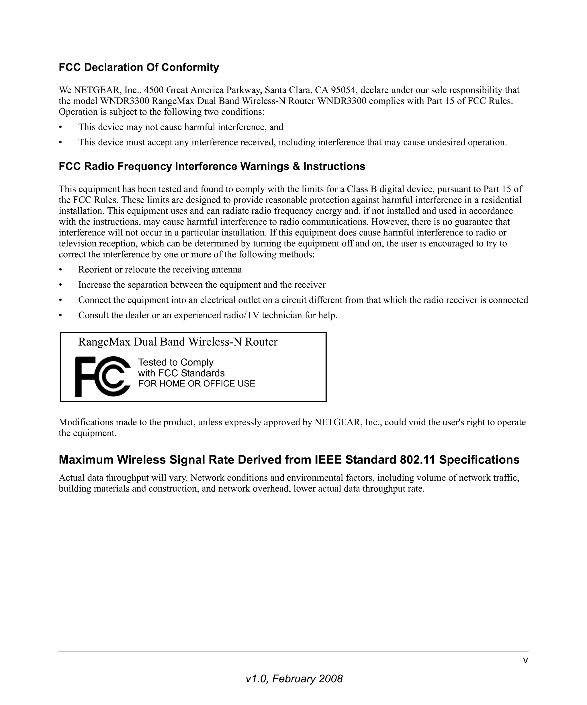 FCC Declaration Of Conformity 
We NETGEAR, Inc., 4500 Great America Parkway, Santa Clara, CA 95054, declare under our sole responsibility that 
the model WNDR3300 RangeMax Dual Band Wireless-N Router WNDR3300 complies with Part 15 of FCC Rules. 
Operation is subject to the following two conditions: 
• This device may not cause harmful interference, and 
• This device must accept any interference received, including interference that may cause undesired operation. 
FCC Radio Frequency Interference Warnings & Instructions 
This equipment has been tested and found to comply with the limits for a Class B digital device, pursuant to Part 15 of 
the FCC Rules. These limits are designed to provide reasonable protection against harmful interference in a residential 
installation. This equipment uses and can radiate radio frequency energy and, if not installed and used in accordance 
with the instructions, may cause harmful interference to radio communications. However, there is no guarantee that 
interference will not occur in a particular installation. If this equipment does cause harmful interference to radio or 
television reception, which can be determined by turning the equipment off and on, the user is encouraged to try to 
correct the interference by one or more of the following methods: 
• Reorient or relocate the receiving antenna 
• Increase the separation between the equipment and the receiver 
• Connect the equipment into an electrical outlet on a circuit different from that which the radio receiver is connected 
• Consult the dealer or an experienced radio/TV technician for help. 
RangeMax Dual Band Wireless-N Router 
Tested to Comply 
with FCC Standards 
Modifications made to the product, unless expressly approved by NETGEAR, Inc., could void the user's right to operate 
the equipment. 
Maximum Wireless Signal Rate Derived from IEEE Standard 802.11 Specifications 
Actual data throughput will vary. Network conditions and environmental factors, including volume of network traffic, 
building materials and construction, and network overhead, lower actual data throughput rate. 
v1.0, February 2008 
v 
FOR HOME OR OFFICE USE 
 