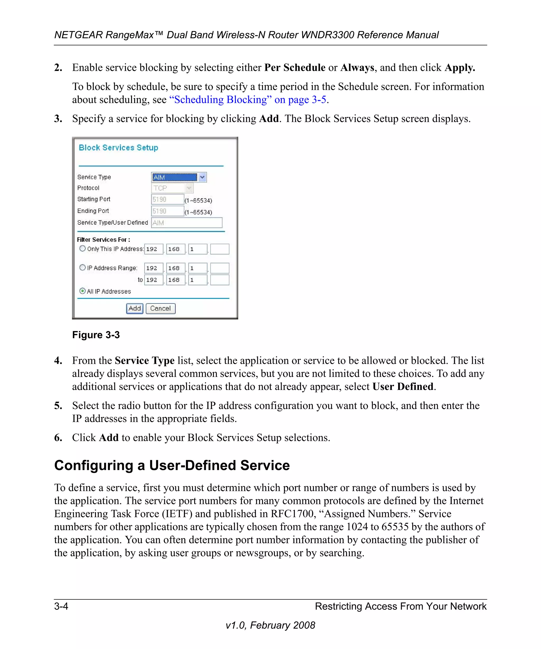 NETGEAR RangeMax™ Dual Band Wireless-N Router WNDR3300 Reference Manual 
2. Enable service blocking by selecting either Per Schedule or Always, and then click Apply. 
To block by schedule, be sure to specify a time period in the Schedule screen. For information 
about scheduling, see “Scheduling Blocking” on page 3-5. 
3. Specify a service for blocking by clicking Add. The Block Services Setup screen displays. 
4. From the Service Type list, select the application or service to be allowed or blocked. The list 
already displays several common services, but you are not limited to these choices. To add any 
additional services or applications that do not already appear, select User Defined. 
5. Select the radio button for the IP address configuration you want to block, and then enter the 
IP addresses in the appropriate fields. 
6. Click Add to enable your Block Services Setup selections. 
Configuring a User-Defined Service 
To define a service, first you must determine which port number or range of numbers is used by 
the application. The service port numbers for many common protocols are defined by the Internet 
Engineering Task Force (IETF) and published in RFC1700, “Assigned Numbers.” Service 
numbers for other applications are typically chosen from the range 1024 to 65535 by the authors of 
the application. You can often determine port number information by contacting the publisher of 
the application, by asking user groups or newsgroups, or by searching. 
3-4 Restricting Access From Your Network 
v1.0, February 2008 
Figure 3-3 
 