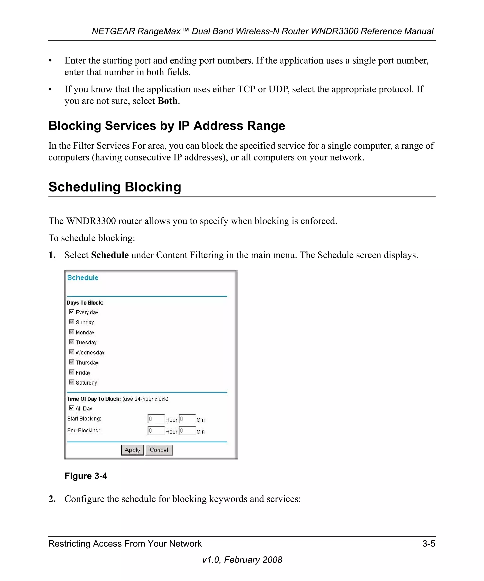 NETGEAR RangeMax™ Dual Band Wireless-N Router WNDR3300 Reference Manual 
• Enter the starting port and ending port numbers. If the application uses a single port number, 
Figure 3-4 
Restricting Access From Your Network 3-5 
v1.0, February 2008 
enter that number in both fields. 
• If you know that the application uses either TCP or UDP, select the appropriate protocol. If 
you are not sure, select Both. 
Blocking Services by IP Address Range 
In the Filter Services For area, you can block the specified service for a single computer, a range of 
computers (having consecutive IP addresses), or all computers on your network. 
Scheduling Blocking 
The WNDR3300 router allows you to specify when blocking is enforced. 
To schedule blocking: 
1. Select Schedule under Content Filtering in the main menu. The Schedule screen displays. 
2. Configure the schedule for blocking keywords and services: 
 