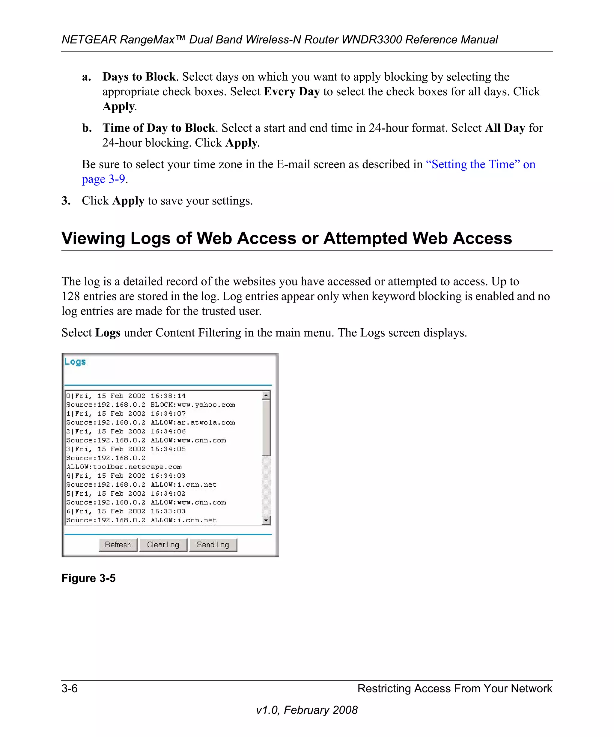 NETGEAR RangeMax™ Dual Band Wireless-N Router WNDR3300 Reference Manual 
a. Days to Block. Select days on which you want to apply blocking by selecting the 
appropriate check boxes. Select Every Day to select the check boxes for all days. Click 
Apply. 
b. Time of Day to Block. Select a start and end time in 24-hour format. Select All Day for 
24-hour blocking. Click Apply. 
Be sure to select your time zone in the E-mail screen as described in “Setting the Time” on 
page 3-9. 
3. Click Apply to save your settings. 
Viewing Logs of Web Access or Attempted Web Access 
The log is a detailed record of the websites you have accessed or attempted to access. Up to 
128 entries are stored in the log. Log entries appear only when keyword blocking is enabled and no 
log entries are made for the trusted user. 
Select Logs under Content Filtering in the main menu. The Logs screen displays. 
3-6 Restricting Access From Your Network 
v1.0, February 2008 
Figure 3-5 
 