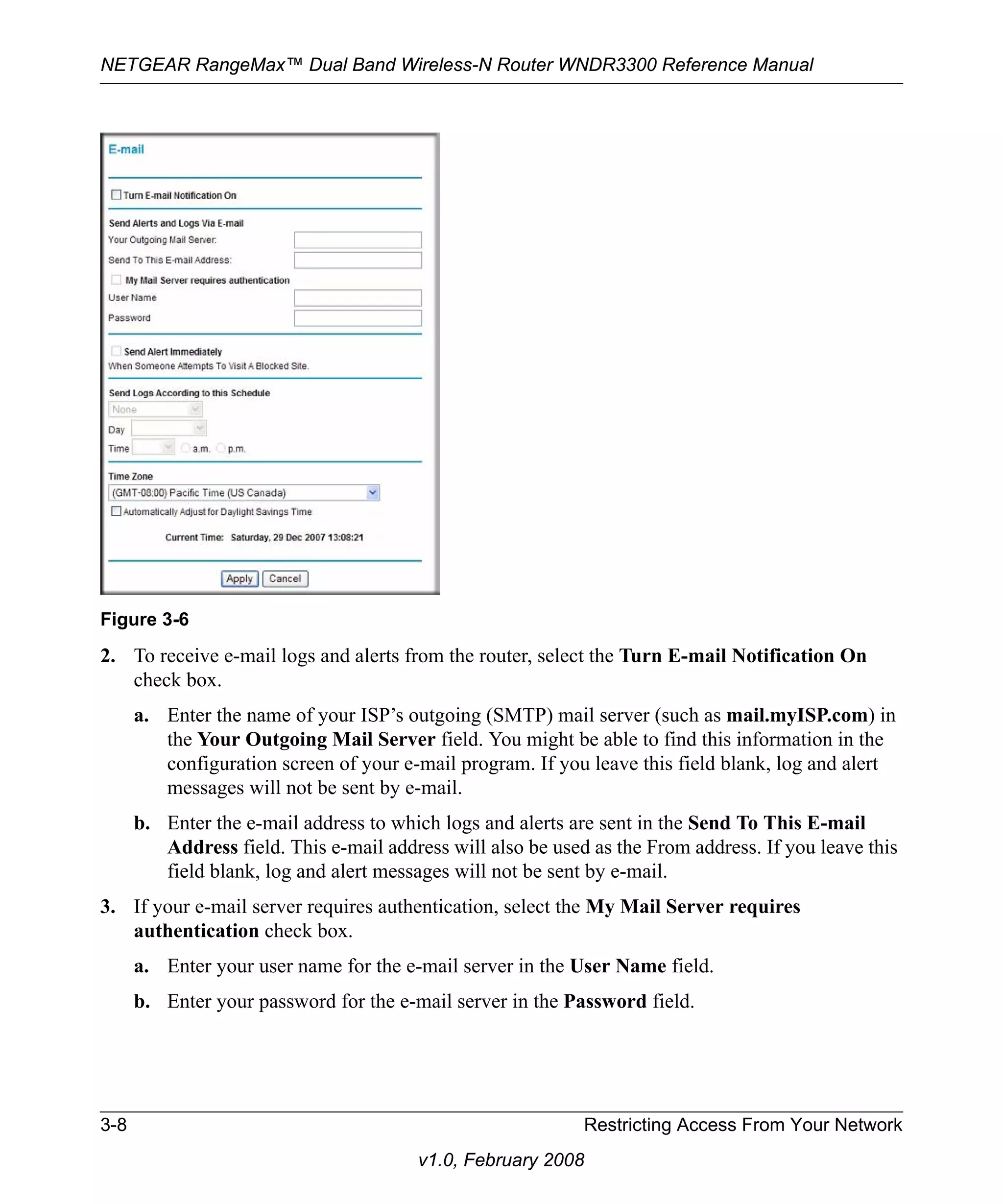 NETGEAR RangeMax™ Dual Band Wireless-N Router WNDR3300 Reference Manual 
2. To receive e-mail logs and alerts from the router, select the Turn E-mail Notification On 
check box. 
a. Enter the name of your ISP’s outgoing (SMTP) mail server (such as mail.myISP.com) in 
the Your Outgoing Mail Server field. You might be able to find this information in the 
configuration screen of your e-mail program. If you leave this field blank, log and alert 
messages will not be sent by e-mail. 
b. Enter the e-mail address to which logs and alerts are sent in the Send To This E-mail 
Address field. This e-mail address will also be used as the From address. If you leave this 
field blank, log and alert messages will not be sent by e-mail. 
3. If your e-mail server requires authentication, select the My Mail Server requires 
authentication check box. 
a. Enter your user name for the e-mail server in the User Name field. 
b. Enter your password for the e-mail server in the Password field. 
3-8 Restricting Access From Your Network 
v1.0, February 2008 
Figure 3-6 
 