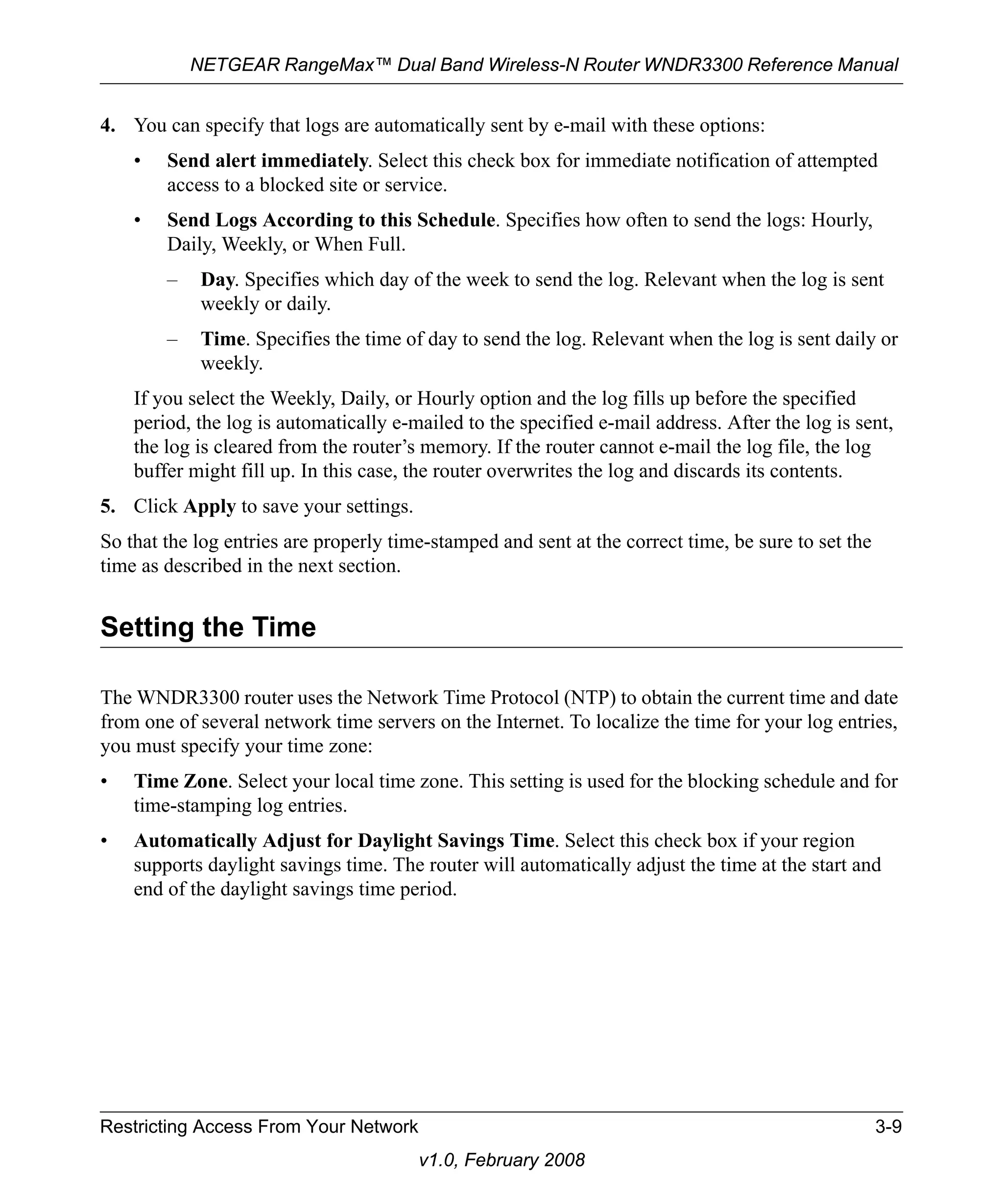 NETGEAR RangeMax™ Dual Band Wireless-N Router WNDR3300 Reference Manual 
4. You can specify that logs are automatically sent by e-mail with these options: 
• Send alert immediately. Select this check box for immediate notification of attempted 
access to a blocked site or service. 
• Send Logs According to this Schedule. Specifies how often to send the logs: Hourly, 
Daily, Weekly, or When Full. 
– Day. Specifies which day of the week to send the log. Relevant when the log is sent 
Restricting Access From Your Network 3-9 
v1.0, February 2008 
weekly or daily. 
– Time. Specifies the time of day to send the log. Relevant when the log is sent daily or 
weekly. 
If you select the Weekly, Daily, or Hourly option and the log fills up before the specified 
period, the log is automatically e-mailed to the specified e-mail address. After the log is sent, 
the log is cleared from the router’s memory. If the router cannot e-mail the log file, the log 
buffer might fill up. In this case, the router overwrites the log and discards its contents. 
5. Click Apply to save your settings. 
So that the log entries are properly time-stamped and sent at the correct time, be sure to set the 
time as described in the next section. 
Setting the Time 
The WNDR3300 router uses the Network Time Protocol (NTP) to obtain the current time and date 
from one of several network time servers on the Internet. To localize the time for your log entries, 
you must specify your time zone: 
• Time Zone. Select your local time zone. This setting is used for the blocking schedule and for 
time-stamping log entries. 
• Automatically Adjust for Daylight Savings Time. Select this check box if your region 
supports daylight savings time. The router will automatically adjust the time at the start and 
end of the daylight savings time period. 
 