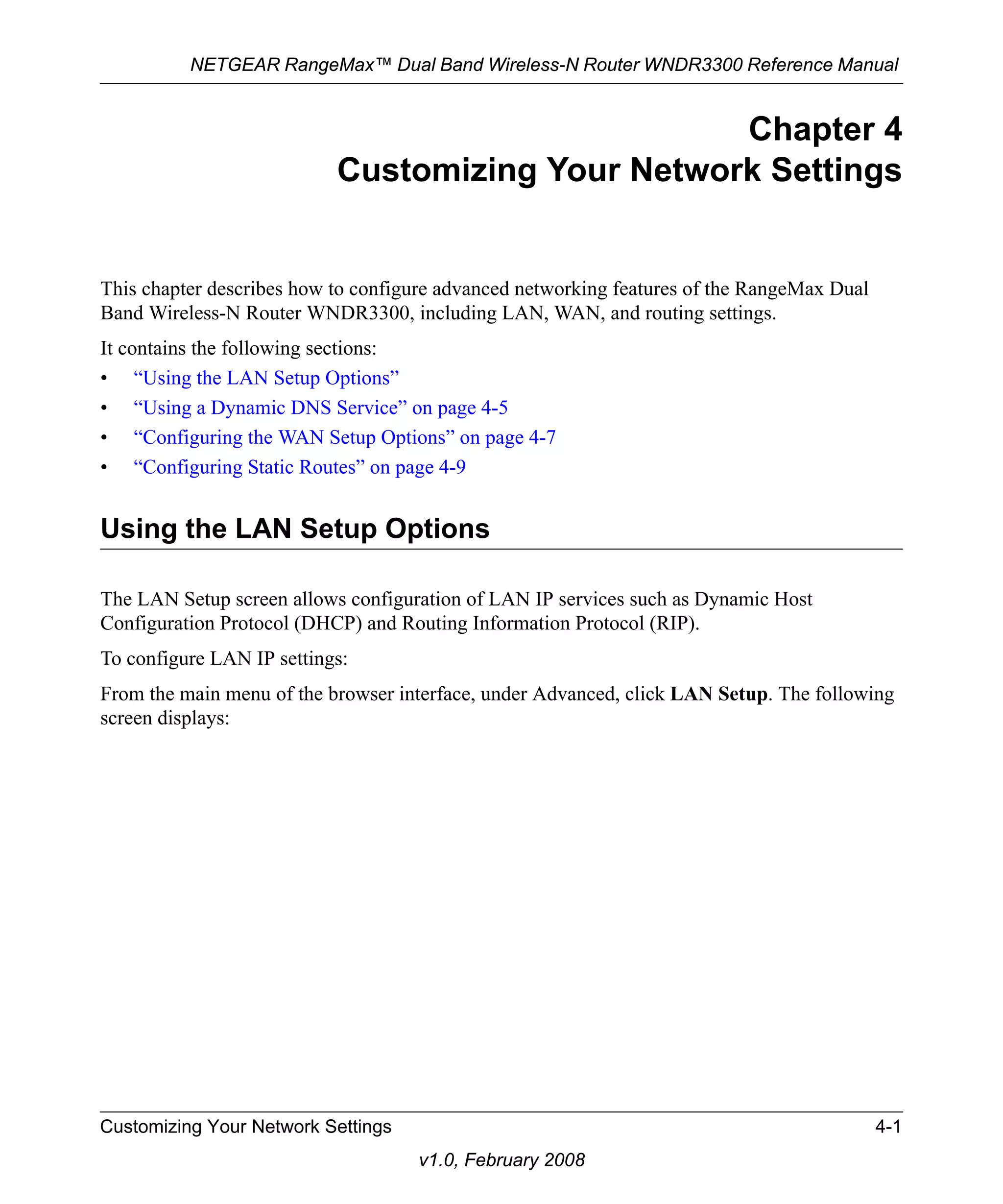 NETGEAR RangeMax™ Dual Band Wireless-N Router WNDR3300 Reference Manual 
Customizing Your Network Settings 4-1 
v1.0, February 2008 
Chapter 4 
Customizing Your Network Settings 
This chapter describes how to configure advanced networking features of the RangeMax Dual 
Band Wireless-N Router WNDR3300, including LAN, WAN, and routing settings. 
It contains the following sections: 
• “Using the LAN Setup Options” 
• “Using a Dynamic DNS Service” on page 4-5 
• “Configuring the WAN Setup Options” on page 4-7 
• “Configuring Static Routes” on page 4-9 
Using the LAN Setup Options 
The LAN Setup screen allows configuration of LAN IP services such as Dynamic Host 
Configuration Protocol (DHCP) and Routing Information Protocol (RIP). 
To configure LAN IP settings: 
From the main menu of the browser interface, under Advanced, click LAN Setup. The following 
screen displays: 
 