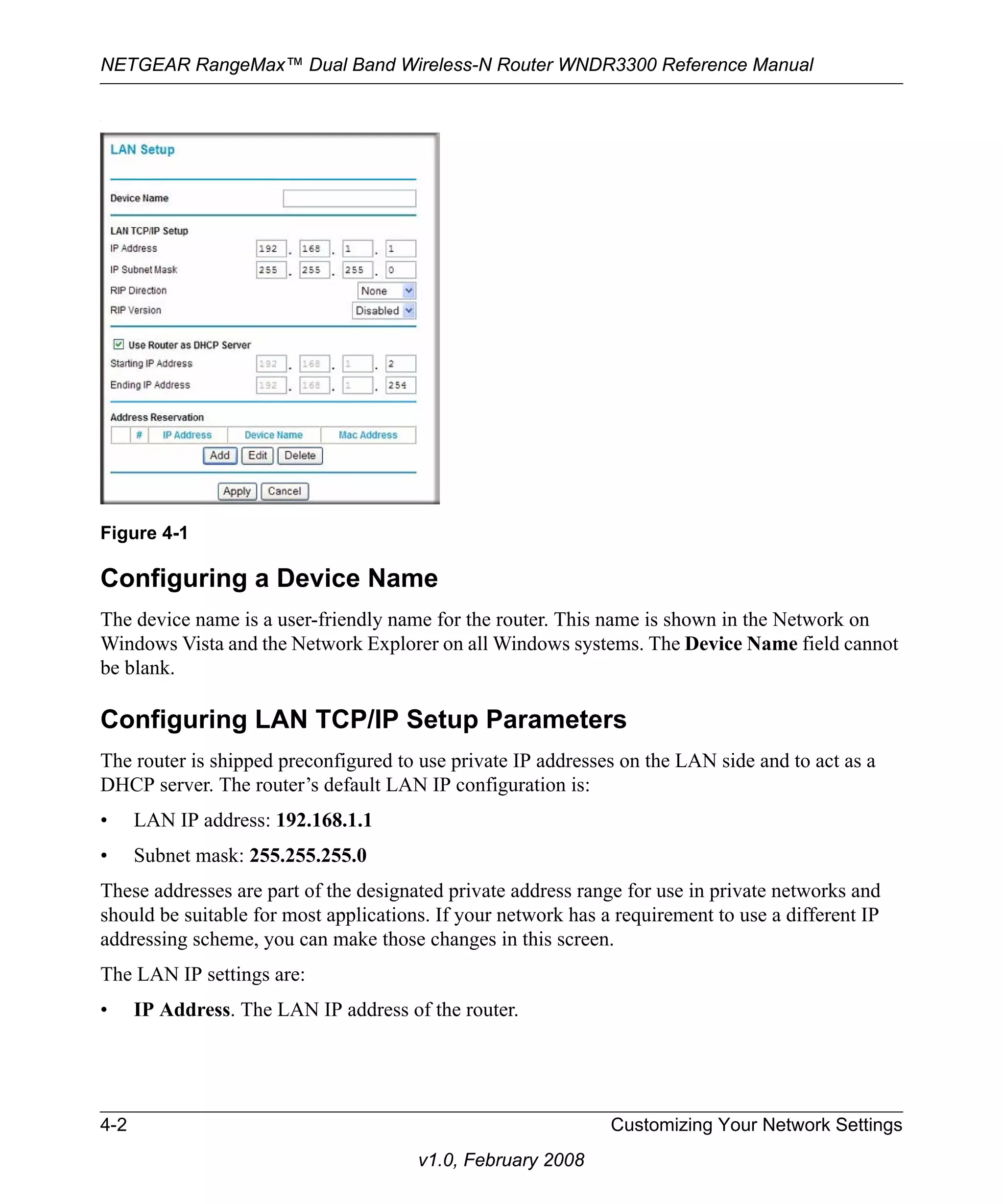 NETGEAR RangeMax™ Dual Band Wireless-N Router WNDR3300 Reference Manual 
Figure 4-1 
4-2 Customizing Your Network Settings 
v1.0, February 2008 
. 
Configuring a Device Name 
The device name is a user-friendly name for the router. This name is shown in the Network on 
Windows Vista and the Network Explorer on all Windows systems. The Device Name field cannot 
be blank. 
Configuring LAN TCP/IP Setup Parameters 
The router is shipped preconfigured to use private IP addresses on the LAN side and to act as a 
DHCP server. The router’s default LAN IP configuration is: 
• LAN IP address: 192.168.1.1 
• Subnet mask: 255.255.255.0 
These addresses are part of the designated private address range for use in private networks and 
should be suitable for most applications. If your network has a requirement to use a different IP 
addressing scheme, you can make those changes in this screen. 
The LAN IP settings are: 
• IP Address. The LAN IP address of the router. 
 
