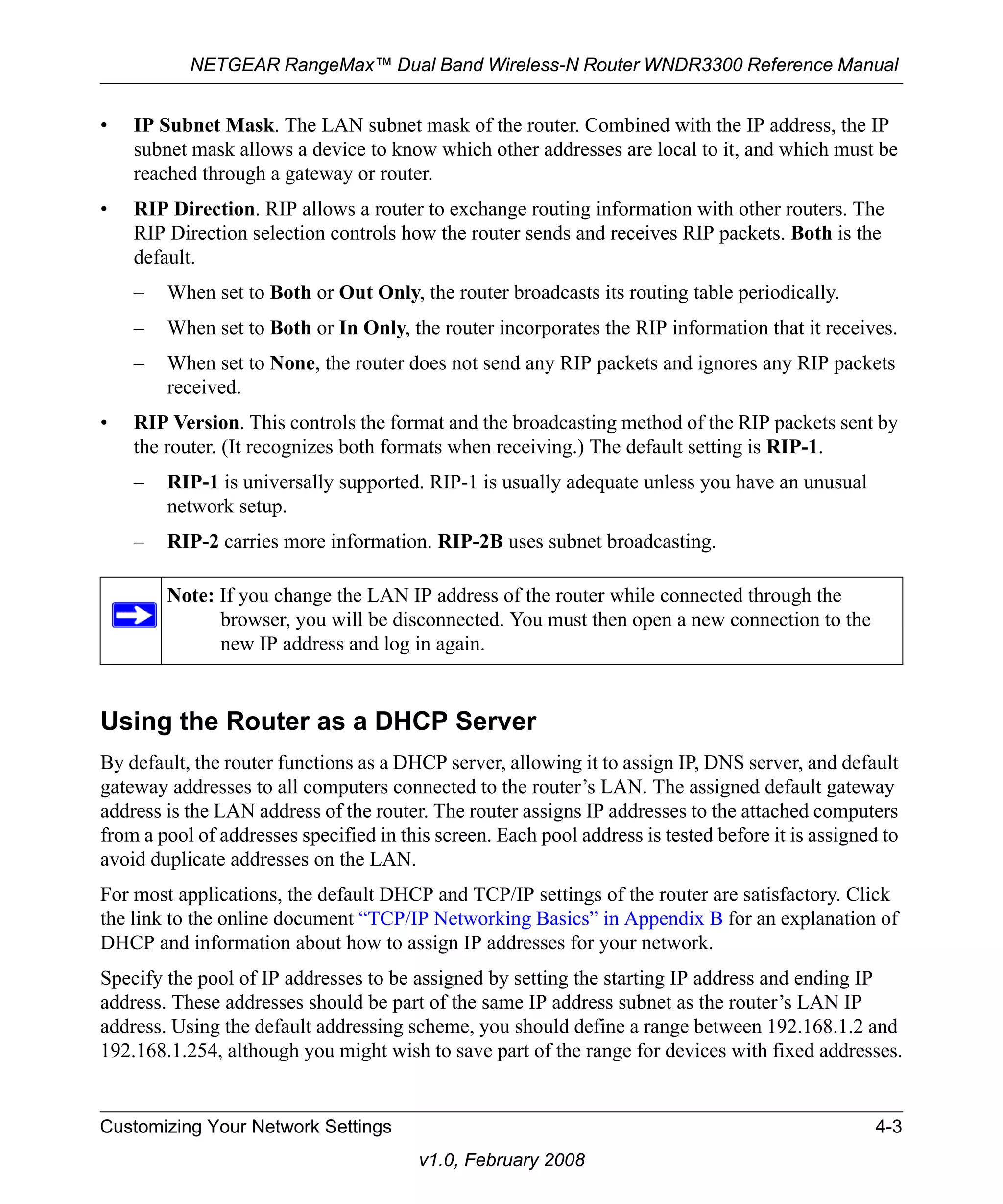 NETGEAR RangeMax™ Dual Band Wireless-N Router WNDR3300 Reference Manual 
• IP Subnet Mask. The LAN subnet mask of the router. Combined with the IP address, the IP 
subnet mask allows a device to know which other addresses are local to it, and which must be 
reached through a gateway or router. 
• RIP Direction. RIP allows a router to exchange routing information with other routers. The 
RIP Direction selection controls how the router sends and receives RIP packets. Both is the 
default. 
– When set to Both or Out Only, the router broadcasts its routing table periodically. 
– When set to Both or In Only, the router incorporates the RIP information that it receives. 
– When set to None, the router does not send any RIP packets and ignores any RIP packets 
Note: If you change the LAN IP address of the router while connected through the 
browser, you will be disconnected. You must then open a new connection to the 
new IP address and log in again. 
Customizing Your Network Settings 4-3 
v1.0, February 2008 
received. 
• RIP Version. This controls the format and the broadcasting method of the RIP packets sent by 
the router. (It recognizes both formats when receiving.) The default setting is RIP-1. 
– RIP-1 is universally supported. RIP-1 is usually adequate unless you have an unusual 
network setup. 
– RIP-2 carries more information. RIP-2B uses subnet broadcasting. 
Using the Router as a DHCP Server 
By default, the router functions as a DHCP server, allowing it to assign IP, DNS server, and default 
gateway addresses to all computers connected to the router’s LAN. The assigned default gateway 
address is the LAN address of the router. The router assigns IP addresses to the attached computers 
from a pool of addresses specified in this screen. Each pool address is tested before it is assigned to 
avoid duplicate addresses on the LAN. 
For most applications, the default DHCP and TCP/IP settings of the router are satisfactory. Click 
the link to the online document “TCP/IP Networking Basics” in Appendix B for an explanation of 
DHCP and information about how to assign IP addresses for your network. 
Specify the pool of IP addresses to be assigned by setting the starting IP address and ending IP 
address. These addresses should be part of the same IP address subnet as the router’s LAN IP 
address. Using the default addressing scheme, you should define a range between 192.168.1.2 and 
192.168.1.254, although you might wish to save part of the range for devices with fixed addresses. 
 