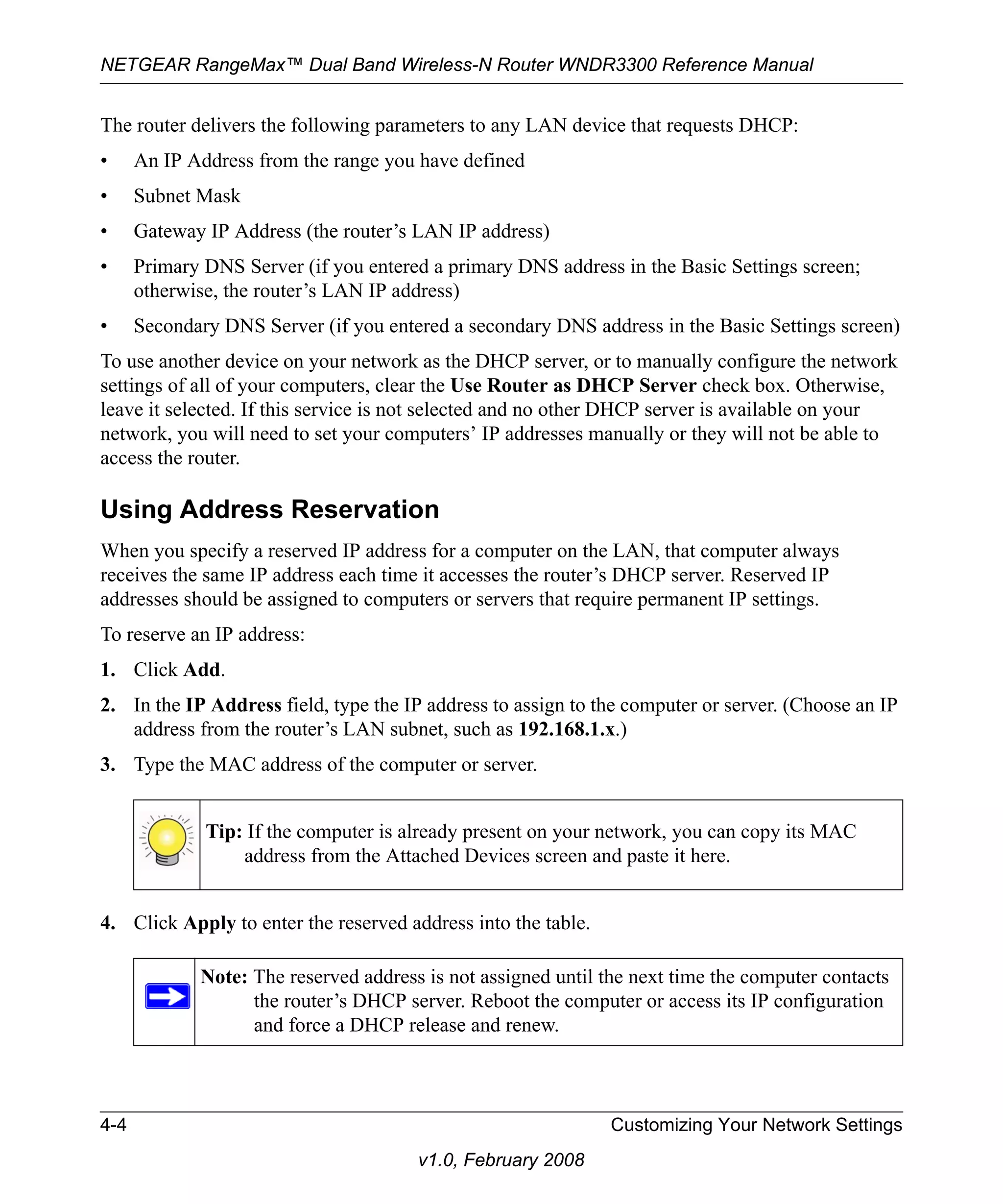 NETGEAR RangeMax™ Dual Band Wireless-N Router WNDR3300 Reference Manual 
The router delivers the following parameters to any LAN device that requests DHCP: 
• An IP Address from the range you have defined 
• Subnet Mask 
• Gateway IP Address (the router’s LAN IP address) 
• Primary DNS Server (if you entered a primary DNS address in the Basic Settings screen; 
otherwise, the router’s LAN IP address) 
• Secondary DNS Server (if you entered a secondary DNS address in the Basic Settings screen) 
To use another device on your network as the DHCP server, or to manually configure the network 
settings of all of your computers, clear the Use Router as DHCP Server check box. Otherwise, 
leave it selected. If this service is not selected and no other DHCP server is available on your 
network, you will need to set your computers’ IP addresses manually or they will not be able to 
access the router. 
Using Address Reservation 
When you specify a reserved IP address for a computer on the LAN, that computer always 
receives the same IP address each time it accesses the router’s DHCP server. Reserved IP 
addresses should be assigned to computers or servers that require permanent IP settings. 
To reserve an IP address: 
1. Click Add. 
2. In the IP Address field, type the IP address to assign to the computer or server. (Choose an IP 
address from the router’s LAN subnet, such as 192.168.1.x.) 
3. Type the MAC address of the computer or server. 
Tip: If the computer is already present on your network, you can copy its MAC 
address from the Attached Devices screen and paste it here. 
4. Click Apply to enter the reserved address into the table. 
Note: The reserved address is not assigned until the next time the computer contacts 
the router’s DHCP server. Reboot the computer or access its IP configuration 
and force a DHCP release and renew. 
4-4 Customizing Your Network Settings 
v1.0, February 2008 
 