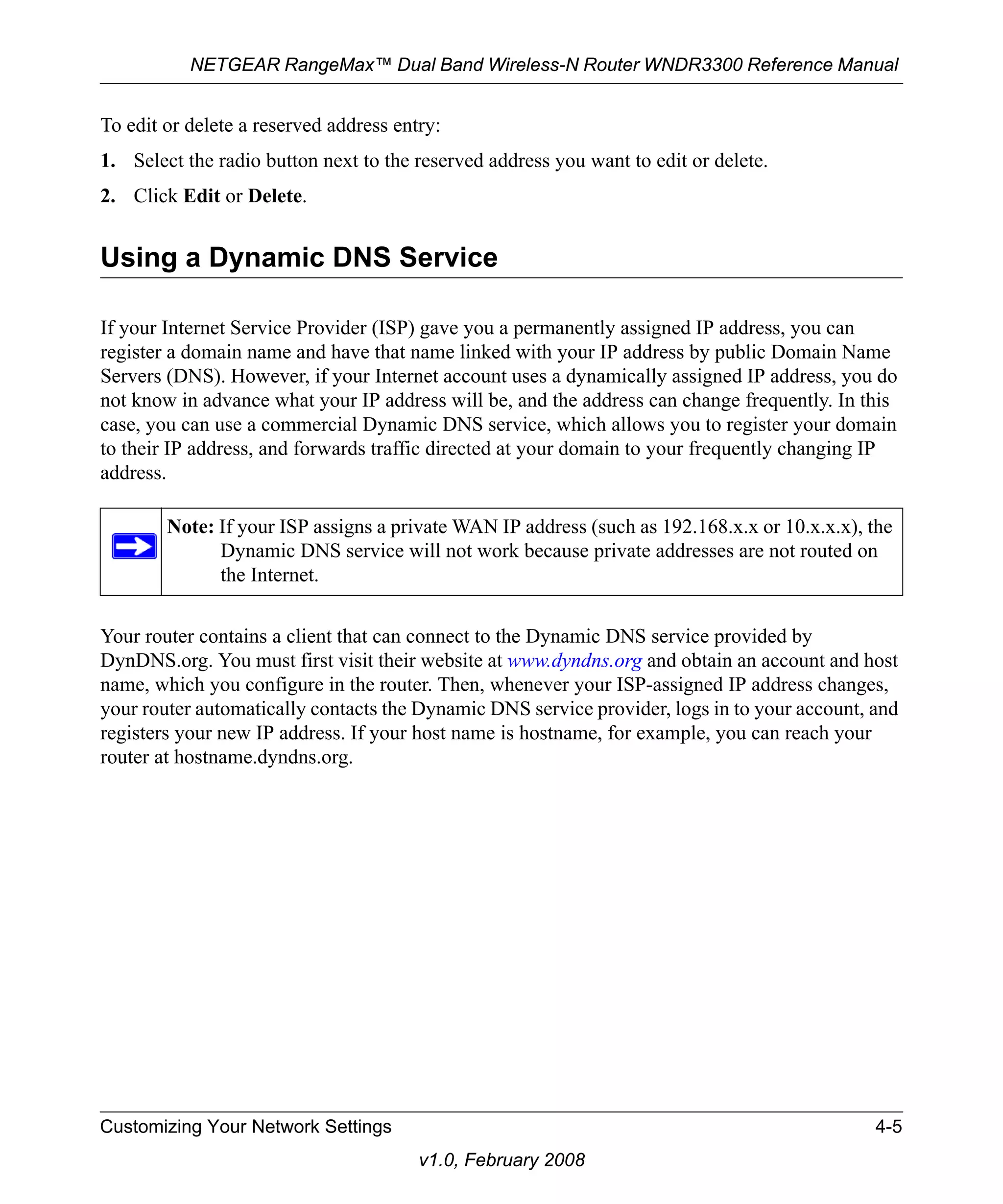 NETGEAR RangeMax™ Dual Band Wireless-N Router WNDR3300 Reference Manual 
To edit or delete a reserved address entry: 
1. Select the radio button next to the reserved address you want to edit or delete. 
2. Click Edit or Delete. 
Using a Dynamic DNS Service 
If your Internet Service Provider (ISP) gave you a permanently assigned IP address, you can 
register a domain name and have that name linked with your IP address by public Domain Name 
Servers (DNS). However, if your Internet account uses a dynamically assigned IP address, you do 
not know in advance what your IP address will be, and the address can change frequently. In this 
case, you can use a commercial Dynamic DNS service, which allows you to register your domain 
to their IP address, and forwards traffic directed at your domain to your frequently changing IP 
address. 
Note: If your ISP assigns a private WAN IP address (such as 192.168.x.x or 10.x.x.x), the 
Dynamic DNS service will not work because private addresses are not routed on 
the Internet. 
Your router contains a client that can connect to the Dynamic DNS service provided by 
DynDNS.org. You must first visit their website at www.dyndns.org and obtain an account and host 
name, which you configure in the router. Then, whenever your ISP-assigned IP address changes, 
your router automatically contacts the Dynamic DNS service provider, logs in to your account, and 
registers your new IP address. If your host name is hostname, for example, you can reach your 
router at hostname.dyndns.org. 
Customizing Your Network Settings 4-5 
v1.0, February 2008 
 