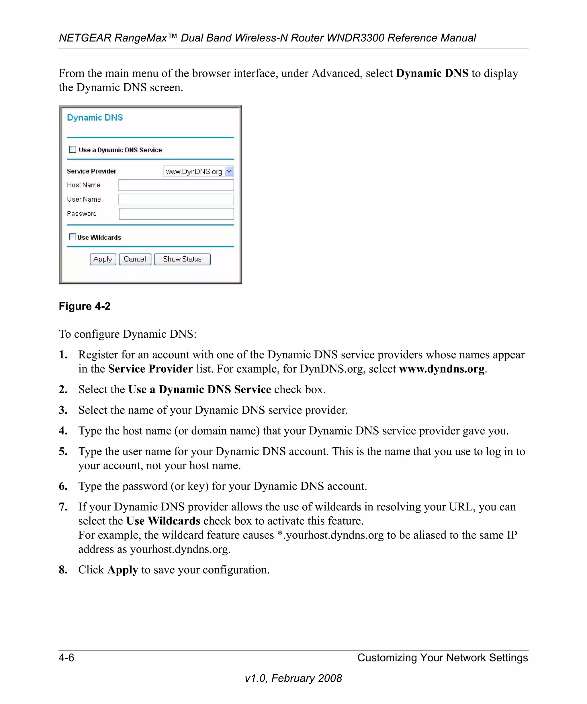 NETGEAR RangeMax™ Dual Band Wireless-N Router WNDR3300 Reference Manual 
From the main menu of the browser interface, under Advanced, select Dynamic DNS to display 
the Dynamic DNS screen. 
Figure 4-2 
To configure Dynamic DNS: 
1. Register for an account with one of the Dynamic DNS service providers whose names appear 
in the Service Provider list. For example, for DynDNS.org, select www.dyndns.org. 
2. Select the Use a Dynamic DNS Service check box. 
3. Select the name of your Dynamic DNS service provider. 
4. Type the host name (or domain name) that your Dynamic DNS service provider gave you. 
5. Type the user name for your Dynamic DNS account. This is the name that you use to log in to 
4-6 Customizing Your Network Settings 
v1.0, February 2008 
your account, not your host name. 
6. Type the password (or key) for your Dynamic DNS account. 
7. If your Dynamic DNS provider allows the use of wildcards in resolving your URL, you can 
select the Use Wildcards check box to activate this feature. 
For example, the wildcard feature causes *.yourhost.dyndns.org to be aliased to the same IP 
address as yourhost.dyndns.org. 
8. Click Apply to save your configuration. 
 