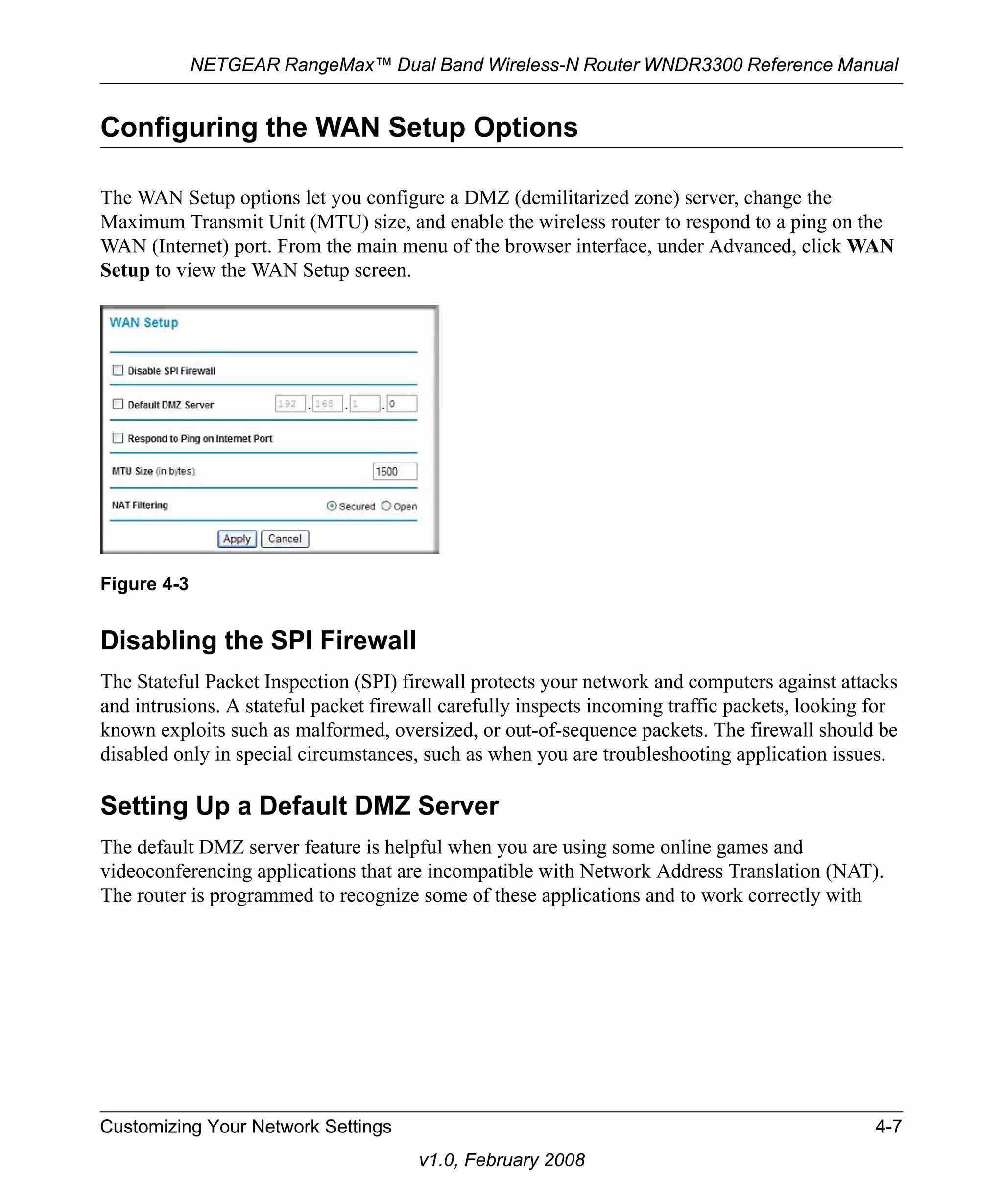 NETGEAR RangeMax™ Dual Band Wireless-N Router WNDR3300 Reference Manual 
Configuring the WAN Setup Options 
The WAN Setup options let you configure a DMZ (demilitarized zone) server, change the 
Maximum Transmit Unit (MTU) size, and enable the wireless router to respond to a ping on the 
WAN (Internet) port. From the main menu of the browser interface, under Advanced, click WAN 
Setup to view the WAN Setup screen. 
Disabling the SPI Firewall 
The Stateful Packet Inspection (SPI) firewall protects your network and computers against attacks 
and intrusions. A stateful packet firewall carefully inspects incoming traffic packets, looking for 
known exploits such as malformed, oversized, or out-of-sequence packets. The firewall should be 
disabled only in special circumstances, such as when you are troubleshooting application issues. 
Setting Up a Default DMZ Server 
The default DMZ server feature is helpful when you are using some online games and 
videoconferencing applications that are incompatible with Network Address Translation (NAT). 
The router is programmed to recognize some of these applications and to work correctly with 
Customizing Your Network Settings 4-7 
v1.0, February 2008 
Figure 4-3 
 