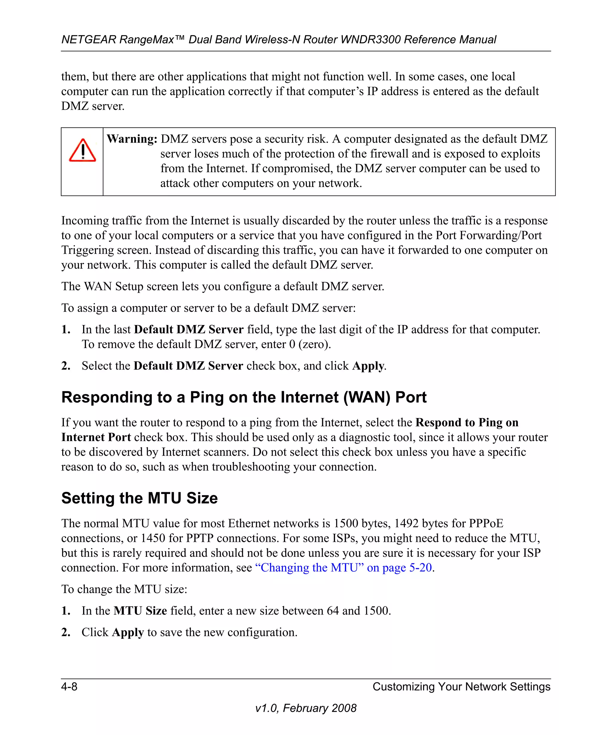 NETGEAR RangeMax™ Dual Band Wireless-N Router WNDR3300 Reference Manual 
them, but there are other applications that might not function well. In some cases, one local 
computer can run the application correctly if that computer’s IP address is entered as the default 
DMZ server. 
Warning: DMZ servers pose a security risk. A computer designated as the default DMZ 
server loses much of the protection of the firewall and is exposed to exploits 
from the Internet. If compromised, the DMZ server computer can be used to 
attack other computers on your network. 
Incoming traffic from the Internet is usually discarded by the router unless the traffic is a response 
to one of your local computers or a service that you have configured in the Port Forwarding/Port 
Triggering screen. Instead of discarding this traffic, you can have it forwarded to one computer on 
your network. This computer is called the default DMZ server. 
The WAN Setup screen lets you configure a default DMZ server. 
To assign a computer or server to be a default DMZ server: 
1. In the last Default DMZ Server field, type the last digit of the IP address for that computer. 
To remove the default DMZ server, enter 0 (zero). 
2. Select the Default DMZ Server check box, and click Apply. 
Responding to a Ping on the Internet (WAN) Port 
If you want the router to respond to a ping from the Internet, select the Respond to Ping on 
Internet Port check box. This should be used only as a diagnostic tool, since it allows your router 
to be discovered by Internet scanners. Do not select this check box unless you have a specific 
reason to do so, such as when troubleshooting your connection. 
Setting the MTU Size 
The normal MTU value for most Ethernet networks is 1500 bytes, 1492 bytes for PPPoE 
connections, or 1450 for PPTP connections. For some ISPs, you might need to reduce the MTU, 
but this is rarely required and should not be done unless you are sure it is necessary for your ISP 
connection. For more information, see “Changing the MTU” on page 5-20. 
To change the MTU size: 
1. In the MTU Size field, enter a new size between 64 and 1500. 
2. Click Apply to save the new configuration. 
4-8 Customizing Your Network Settings 
v1.0, February 2008 
 