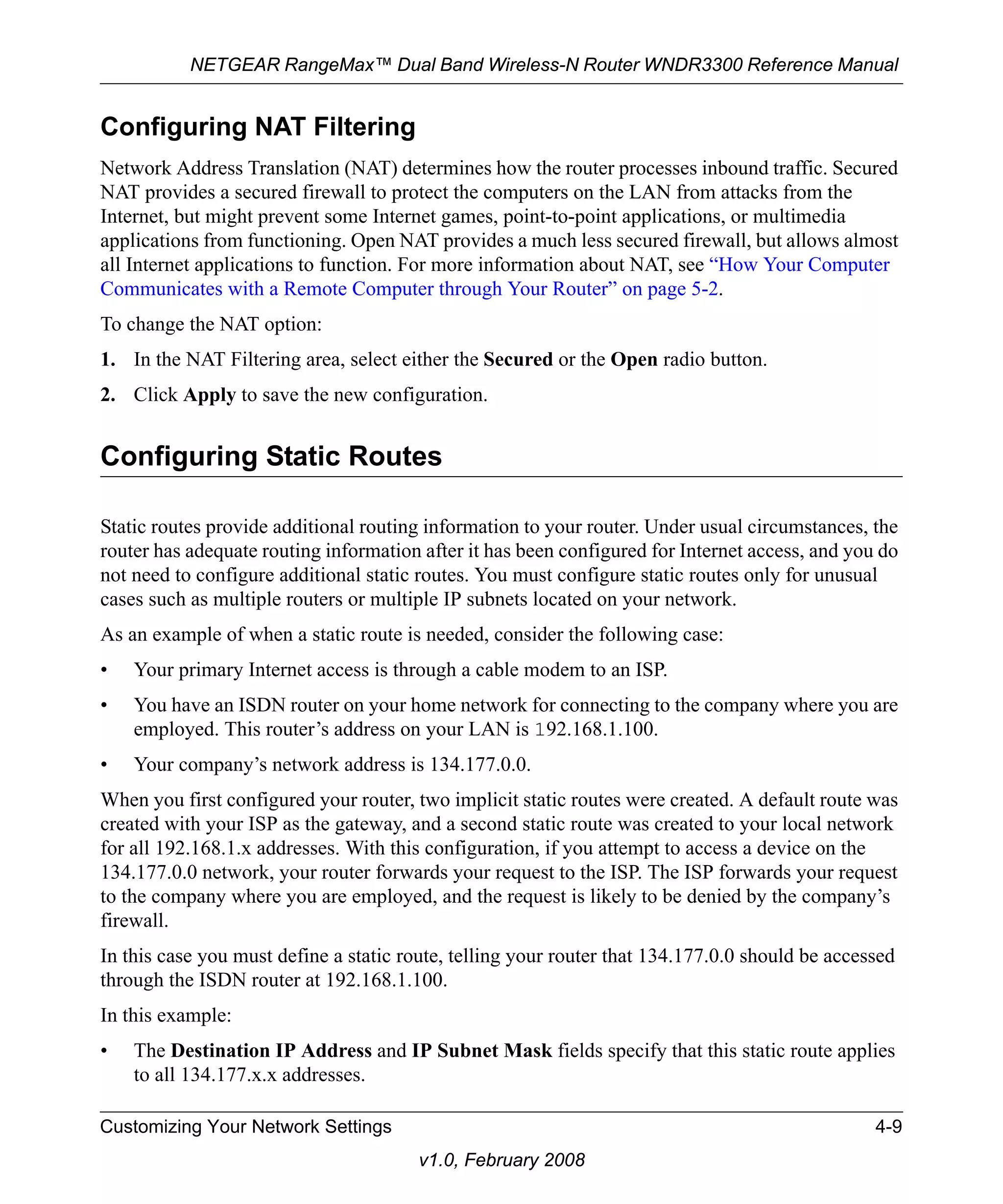 NETGEAR RangeMax™ Dual Band Wireless-N Router WNDR3300 Reference Manual 
Configuring NAT Filtering 
Network Address Translation (NAT) determines how the router processes inbound traffic. Secured 
NAT provides a secured firewall to protect the computers on the LAN from attacks from the 
Internet, but might prevent some Internet games, point-to-point applications, or multimedia 
applications from functioning. Open NAT provides a much less secured firewall, but allows almost 
all Internet applications to function. For more information about NAT, see “How Your Computer 
Communicates with a Remote Computer through Your Router” on page 5-2. 
To change the NAT option: 
1. In the NAT Filtering area, select either the Secured or the Open radio button. 
2. Click Apply to save the new configuration. 
Configuring Static Routes 
Static routes provide additional routing information to your router. Under usual circumstances, the 
router has adequate routing information after it has been configured for Internet access, and you do 
not need to configure additional static routes. You must configure static routes only for unusual 
cases such as multiple routers or multiple IP subnets located on your network. 
As an example of when a static route is needed, consider the following case: 
• Your primary Internet access is through a cable modem to an ISP. 
• You have an ISDN router on your home network for connecting to the company where you are 
employed. This router’s address on your LAN is 192.168.1.100. 
• Your company’s network address is 134.177.0.0. 
When you first configured your router, two implicit static routes were created. A default route was 
created with your ISP as the gateway, and a second static route was created to your local network 
for all 192.168.1.x addresses. With this configuration, if you attempt to access a device on the 
134.177.0.0 network, your router forwards your request to the ISP. The ISP forwards your request 
to the company where you are employed, and the request is likely to be denied by the company’s 
firewall. 
In this case you must define a static route, telling your router that 134.177.0.0 should be accessed 
through the ISDN router at 192.168.1.100. 
In this example: 
• The Destination IP Address and IP Subnet Mask fields specify that this static route applies 
Customizing Your Network Settings 4-9 
v1.0, February 2008 
to all 134.177.x.x addresses. 
 