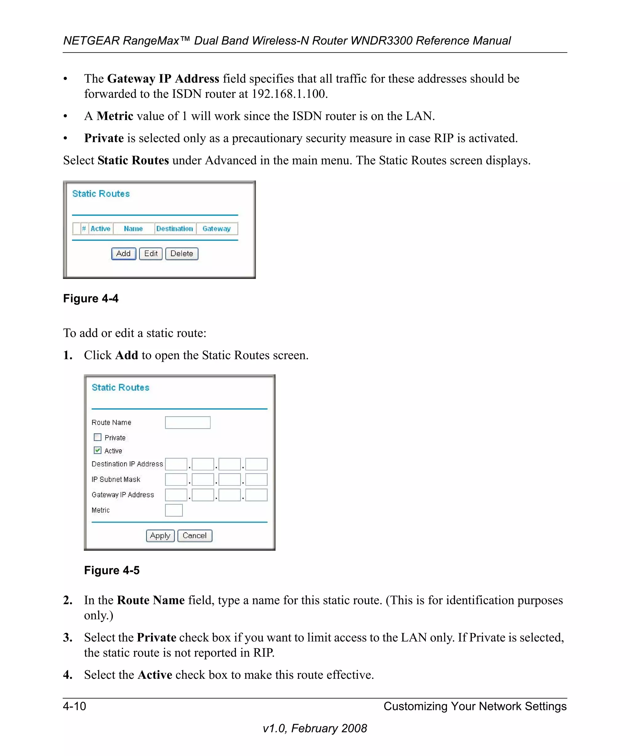 NETGEAR RangeMax™ Dual Band Wireless-N Router WNDR3300 Reference Manual 
• The Gateway IP Address field specifies that all traffic for these addresses should be 
forwarded to the ISDN router at 192.168.1.100. 
• A Metric value of 1 will work since the ISDN router is on the LAN. 
• Private is selected only as a precautionary security measure in case RIP is activated. 
Select Static Routes under Advanced in the main menu. The Static Routes screen displays. 
Figure 4-4 
To add or edit a static route: 
1. Click Add to open the Static Routes screen. 
Figure 4-5 
2. In the Route Name field, type a name for this static route. (This is for identification purposes 
4-10 Customizing Your Network Settings 
v1.0, February 2008 
only.) 
3. Select the Private check box if you want to limit access to the LAN only. If Private is selected, 
the static route is not reported in RIP. 
4. Select the Active check box to make this route effective. 
 