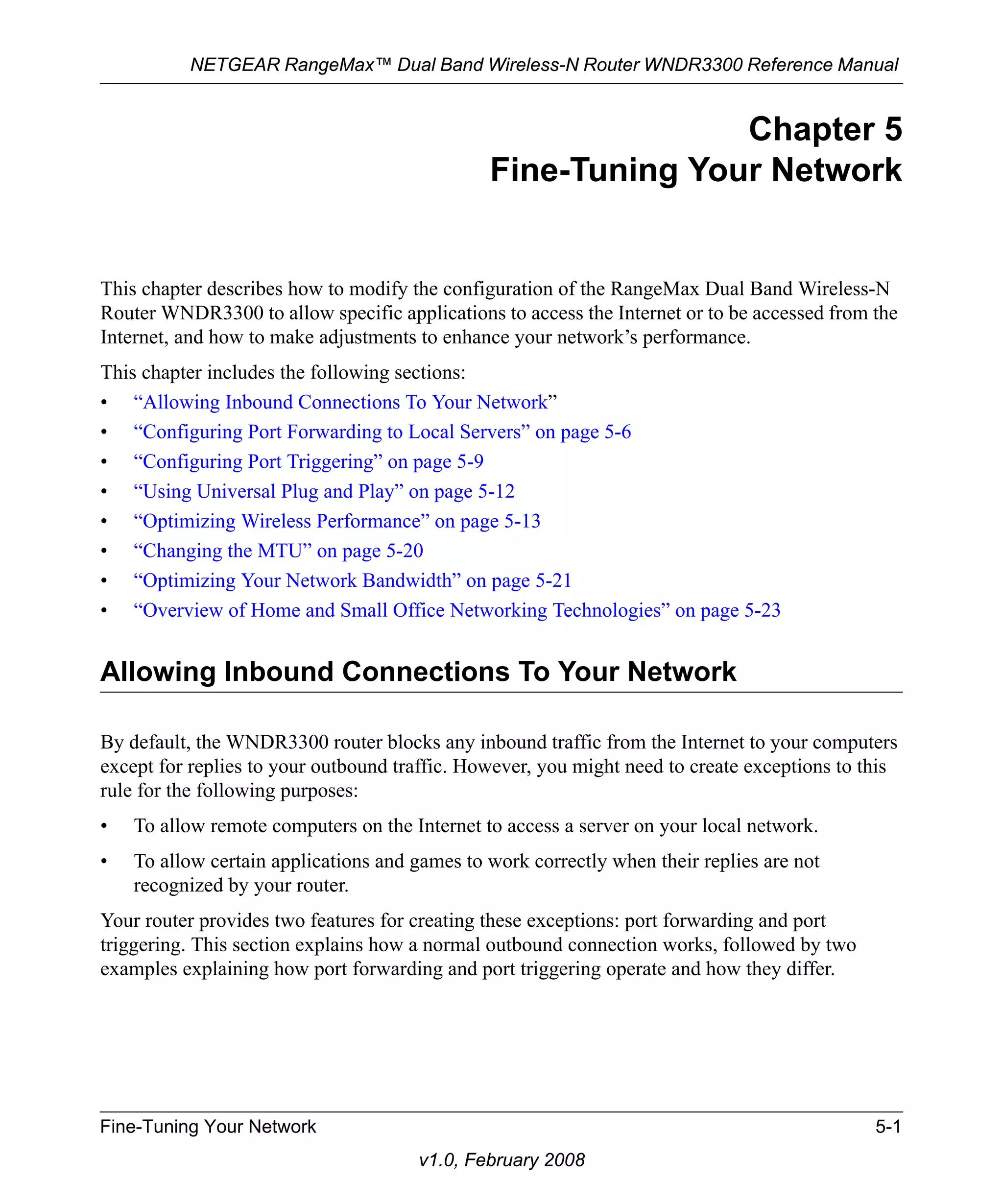 NETGEAR RangeMax™ Dual Band Wireless-N Router WNDR3300 Reference Manual 
Fine-Tuning Your Network 5-1 
v1.0, February 2008 
Chapter 5 
Fine-Tuning Your Network 
This chapter describes how to modify the configuration of the RangeMax Dual Band Wireless-N 
Router WNDR3300 to allow specific applications to access the Internet or to be accessed from the 
Internet, and how to make adjustments to enhance your network’s performance. 
This chapter includes the following sections: 
• “Allowing Inbound Connections To Your Network” 
• “Configuring Port Forwarding to Local Servers” on page 5-6 
• “Configuring Port Triggering” on page 5-9 
• “Using Universal Plug and Play” on page 5-12 
• “Optimizing Wireless Performance” on page 5-13 
• “Changing the MTU” on page 5-20 
• “Optimizing Your Network Bandwidth” on page 5-21 
• “Overview of Home and Small Office Networking Technologies” on page 5-23 
Allowing Inbound Connections To Your Network 
By default, the WNDR3300 router blocks any inbound traffic from the Internet to your computers 
except for replies to your outbound traffic. However, you might need to create exceptions to this 
rule for the following purposes: 
• To allow remote computers on the Internet to access a server on your local network. 
• To allow certain applications and games to work correctly when their replies are not 
recognized by your router. 
Your router provides two features for creating these exceptions: port forwarding and port 
triggering. This section explains how a normal outbound connection works, followed by two 
examples explaining how port forwarding and port triggering operate and how they differ. 
 