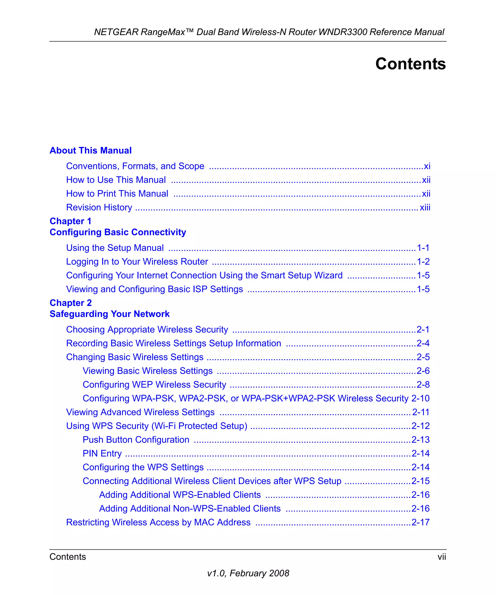 NETGEAR RangeMax™ Dual Band Wireless-N Router WNDR3300 Reference Manual 
Contents vii 
v1.0, February 2008 
Contents 
About This Manual 
Conventions, Formats, and Scope ....................................................................................xi 
How to Use This Manual ..................................................................................................xii 
How to Print This Manual .................................................................................................xii 
Revision History ............................................................................................................... xiii 
Chapter 1 
Configuring Basic Connectivity 
Using the Setup Manual .................................................................................................1-1 
Logging In to Your Wireless Router ................................................................................1-2 
Configuring Your Internet Connection Using the Smart Setup Wizard ...........................1-5 
Viewing and Configuring Basic ISP Settings ..................................................................1-5 
Chapter 2 
Safeguarding Your Network 
Choosing Appropriate Wireless Security ........................................................................2-1 
Recording Basic Wireless Settings Setup Information ...................................................2-4 
Changing Basic Wireless Settings ..................................................................................2-5 
Viewing Basic Wireless Settings ..............................................................................2-6 
Configuring WEP Wireless Security .........................................................................2-8 
Configuring WPA-PSK, WPA2-PSK, or WPA-PSK+WPA2-PSK Wireless Security 2-10 
Viewing Advanced Wireless Settings ........................................................................... 2-11 
Using WPS Security (Wi-Fi Protected Setup) ...............................................................2-12 
Push Button Configuration .....................................................................................2-13 
PIN Entry ................................................................................................................2-14 
Configuring the WPS Settings ................................................................................2-14 
Connecting Additional Wireless Client Devices after WPS Setup ..........................2-15 
Adding Additional WPS-Enabled Clients .........................................................2-16 
Adding Additional Non-WPS-Enabled Clients .................................................2-16 
Restricting Wireless Access by MAC Address .............................................................2-17 
 
